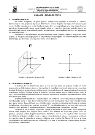 UNIVERSIDADE FEDERAL DA BAHIA
INSTITUTO DE CIÊNCIAS AMBIENTAIS E DESENVOLVIMENTO SUSTENTÁVEL
APOSTILA DE GEOMETRIA DESCRITIVA
Dennis Coelho Cruz/Luís Gustavo Henriques do Amaral
10
UNIDADE 2 – ESTUDO DO PONTO
2.1 PROJEÇÕES DO PONTO
No sistema mongeano, um ponto possuirá sempre duas projeções: a horizontal e a vertical.
Conhecendo-se essas projeções, é possível determinar a posição do ponto no espaço. Por convenção, de
modo a facilitar o estudo, todo ponto situado no espaço deve ser designado por uma letra maiúscula entre
parênteses. Já as projeções desse ponto, situadas sobre os respectivos planos de projeção, devem ser
designadas pela mesma letra maiúscula, porém sem parênteses, e a projeção vertical deve ser seguida por
um apóstrofo (Figura 2.1).
Procedendo-se ao rebatimento do plano horizontal sobre o vertical, obtém-se a épura do ponto
(Figura 2.2). Na épura, as duas projeções de um ponto devem estar ligadas por uma linha denominada linha
de chamada, que deverá ser sempre perpendicular à linha de terra.
Figura 2.1 – Projeções do ponto (A) Figura 2.2 – Épura do ponto (A)
2.2 COORDENADAS DO PONTO
A distância de um determinado ponto a cada um dos planos de projeção recebe um nome
característico: a distância de um ponto ao plano vertical de projeção é denominada afastamento, enquanto a
distância deste ponto ao plano horizontal de projeção é chamada de cota. O afastamento é positivo quando
o ponto está na frente do plano vertical de projeção e negativo quando o ponto está atrás deste plano. A
cota é positiva quando o ponto situa-se acima do plano horizontal de projeção e negativa quando o ponto
está abaixo deste plano.
O conhecimento da cota e do afastamento de um ponto não é suficiente para que um ponto seja
individualizado. Como se trata de um sistema tridimensional, é necessário incluir mais uma coordenada
para que a posição do ponto fique bem definida. Assim, inclui-se uma terceira coordenada, a abscissa,
tomada sobre a linha de terra a partir de um ponto “O”, considerado origem, e marcado arbitrariamente
sobre esta linha (Figura 2.3). À direita deste ponto, a abscissa é positiva; à esquerda, é negativa.
Em épura, se o afastamento for positivo, a projeção horizontal do ponto estará abaixo da linha de
terra e, se for negativo, esta projeção estará acima da linha de terra. Por outro lado, quando a cota for
positiva, a projeção vertical do ponto estará acima da linha de terra e, se for negativa, estará abaixo da
linha de terra. Ainda com relação à épura, se o ponto estiver à direita da origem, a abscissa será positiva, e
se o ponto estiver à esquerda da origem, a abscissa será negativa. Na Figura 2.4, tem-se a épura
correspondente ao ponto representado na Figura 2.3, na qual se percebe que o ponto possui abscissa,
afastamento e cota positivos.
A
A’
A’
A

')
(A)
 