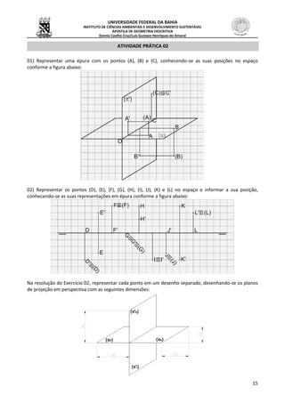 UNIVERSIDADE FEDERAL DA BAHIA
INSTITUTO DE CIÊNCIAS AMBIENTAIS E DESENVOLVIMENTO SUSTENTÁVEL
APOSTILA DE GEOMETRIA DESCRITIVA
Dennis Coelho Cruz/Luís Gustavo Henriques do Amaral
15
ATIVIDADE PRÁTICA 02
01) Representar uma épura com os pontos (A), (B) e (C), conhecendo-se as suas posições no espaço
conforme a figura abaixo:
02) Representar os pontos (D), (E), (F), (G), (H), (I), (J), (K) e (L) no espaço e informar a sua posição,
conhecendo-se as suas representações em épura conforme a figura abaixo:
Na resolução do Exercício 02, representar cada ponto em um desenho separado, desenhando-se os planos
de projeção em perspectiva com as seguintes dimensões:
 