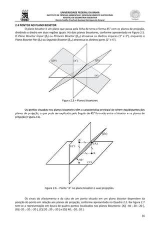 UNIVERSIDADE FEDERAL DA BAHIA
INSTITUTO DE CIÊNCIAS AMBIENTAIS E DESENVOLVIMENTO SUSTENTÁVEL
APOSTILA DE GEOMETRIA DESCRITIVA
Dennis Coelho Cruz/Luís Gustavo Henriques do Amaral
16
2.4 PONTOS NO PLANO BISSETOR
O plano bissetor é um plano que passa pela linha de terra e forma 45° com os planos de projeção,
dividindo o diedro em duas regiões iguais. Há dois planos bissetores, conforme apresentado na Figura 2.5.
O Plano Bissetor Ímpar (βI) ou Primeiro Bissetor (β13) atravessa os diedros impares (1° e 3°), enquanto o
Plano Bissetor Par (βP) ou Segundo Bissetor (β24) atravessa os diedros pares (2° e 4°).
Figura 2.5 – Planos bissetores
Os pontos situados nos planos bissetores têm a característica principal de serem equidistantes dos
planos de projeção, o que pode ser explicado pelo ângulo de 45° formado entre o bissetor e os planos de
projeção (Figura 2.6).
Figura 2.6 – Ponto “A” no plano bissetor e suas projeções.
Os sinais do afastamento e da cota de um ponto situado em um plano bissetor dependem da
posição do ponto em relação aos planos de projeção, conforme apresentado no Quadro 2.2. Na Figura 2.7
tem-se a representação em épura de quatro pontos localizados nos planos bissetores: (A)[ -40 ; 20 ; 20 ],
(B)[ -20 ; -20 ; -20 ], (C)[ 20 ; 20 ; -20 ] e (D)[ 40 ; -20 ; 20 ].
 