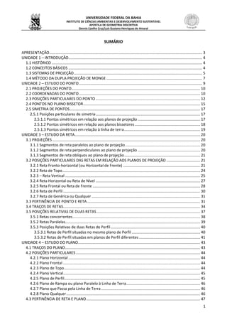 UNIVERSIDADE FEDERAL DA BAHIA
INSTITUTO DE CIÊNCIAS AMBIENTAIS E DESENVOLVIMENTO SUSTENTÁVEL
APOSTILA DE GEOMETRIA DESCRITIVA
Dennis Coelho Cruz/Luís Gustavo Henriques do Amaral
1
SUMÁRIO
APRESENTAÇÃO................................................................................................................................................. 3
UNIDADE 1 – INTRODUÇÃO............................................................................................................................... 4
1.1 HISTÓRICO ............................................................................................................................................... 4
1.2 CONCEITOS BÁSICOS ............................................................................................................................... 4
1.3 SISTEMAS DE PROJEÇÃO.......................................................................................................................... 5
1.4 MÉTODO DA DUPLA PROJEÇÃO DE MONGE........................................................................................... 7
UNIDADE 2 – ESTUDO DO PONTO..................................................................................................................... 9
2.1 PROJEÇÕES DO PONTO.......................................................................................................................... 10
2.2 COORDENADAS DO PONTO................................................................................................................... 10
2.3 POSIÇÕES PARTICULARES DO PONTO ................................................................................................... 12
2.4 PONTOS NO PLANO BISSETOR............................................................................................................... 15
2.5 SIMETRIA DE PONTOS............................................................................................................................ 17
2.5.1 Posições particulares de simetria................................................................................................... 17
2.5.1.1 Pontos simétricos em relação aos planos de projeção ........................................................... 17
2.5.1.2 Pontos simétricos em relação aos planos bissetores.............................................................. 18
2.5.1.3 Pontos simétricos em relação à linha de terra........................................................................ 19
UNIDADE 3 – ESTUDO DA RETA....................................................................................................................... 20
3.1 PROJEÇÕES ............................................................................................................................................ 20
3.1.1 Segmentos de reta paralelos ao plano de projeção....................................................................... 20
3.1.2 Segmentos de reta perpendiculares ao plano de projeção ........................................................... 20
3.1.3 Segmentos de reta oblíquos ao plano de projeção........................................................................ 21
3.2 POSIÇÕES PARTICULARES DAS RETAS EM RELAÇÃO AOS PLANOS DE PROJEÇÃO ................................ 21
3.2.1 Reta Fronto-horizontal (ou Horizontal de Frente) ......................................................................... 21
3.2.2 Reta de Topo................................................................................................................................... 24
3.2.3 – Reta Vertical ................................................................................................................................ 25
3.2.4 Reta Horizontal ou Reta de Nível ................................................................................................... 27
3.2.5 Reta Frontal ou Reta de Frente ...................................................................................................... 28
3.2.6 Reta de Perfil .................................................................................................................................. 30
3.2.7 Reta de Genérica ou Qualquer ....................................................................................................... 31
3.3 PERTINÊNCIA DE PONTO E RETA ........................................................................................................... 31
3.4 TRAÇOS DE RETAS.................................................................................................................................. 34
3.5 POSIÇÕES RELATIVAS DE DUAS RETAS .................................................................................................. 37
3.5.1 Retas concorrentes......................................................................................................................... 38
3.5.2 Retas Paralelas................................................................................................................................ 39
3.5.3 Posições Relativas de duas Retas de Perfil..................................................................................... 40
3.5.3.1 Retas de Perfil situadas no mesmo plano de Perfil ................................................................. 40
3.5.3.2 Retas de Perfil situadas em planos de Perfil diferentes.......................................................... 41
UNIDADE 4 – ESTUDO DO PLANO.................................................................................................................... 43
4.1 TRAÇOS DO PLANO................................................................................................................................ 43
4.2 POSIÇÕES PARTICULARES...................................................................................................................... 44
4.2.1 Plano Horizontal ............................................................................................................................. 44
4.2.2 Plano Frontal .................................................................................................................................. 44
4.2.3 Plano de Topo................................................................................................................................. 44
4.2.4 Plano Vertical.................................................................................................................................. 45
4.2.5 Plano de Perfil................................................................................................................................. 45
4.2.6 Plano de Rampa ou plano Paralelo à Linha de Terra...................................................................... 46
4.2.7 Plano que Passa pela Linha de Terra.............................................................................................. 46
4.2.8 Plano Qualquer............................................................................................................................... 46
4.3 PERTINÊNCIA DE RETA E PLANO............................................................................................................ 47
 