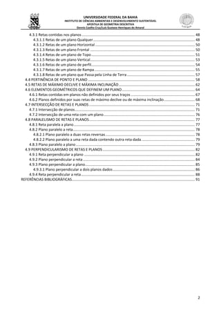 UNIVERSIDADE FEDERAL DA BAHIA
INSTITUTO DE CIÊNCIAS AMBIENTAIS E DESENVOLVIMENTO SUSTENTÁVEL
APOSTILA DE GEOMETRIA DESCRITIVA
Dennis Coelho Cruz/Luís Gustavo Henriques do Amaral
2
4.3.1 Retas contidas nos planos .............................................................................................................. 48
4.3.1.1 Retas de um plano Qualquer................................................................................................... 48
4.3.1.2 Retas de um plano Horizontal ................................................................................................. 50
4.3.1.3 Retas de um plano Frontal ...................................................................................................... 50
4.3.1.4 Retas de um plano de Topo..................................................................................................... 51
4.3.1.5 Retas de um plano Vertical...................................................................................................... 53
4.3.1.6 Retas de um plano de perfil..................................................................................................... 54
4.3.1.7 Retas de um plano de Rampa.................................................................................................. 55
4.3.1.8 Retas de um plano que Passa pela Linha de Terra.................................................................. 57
4.4 PERTINÊNCIA DE PONTO E PLANO ........................................................................................................ 58
4.5 RETAS DE MÁXIMO DECLIVE E MÁXIMA INCLINAÇÃO.......................................................................... 62
4.6 ELEMENTOS GEOMÉTRICOS QUE DEFINEM UM PLANO....................................................................... 64
4.6.1 Retas contidas em planos não definidos por seus traços .............................................................. 67
4.6.2 Planos definidos por suas retas de máximo declive ou de máxima inclinação.............................. 68
4.7 INTERSECÇÃO DE RETAS E PLANOS ....................................................................................................... 71
4.7.1 Intersecção de planos..................................................................................................................... 71
4.7.2 Intersecção de uma reta com um plano......................................................................................... 76
4.8 PARALELISMO DE RETAS E PLANOS....................................................................................................... 77
4.8.1 Reta paralela a plano...................................................................................................................... 77
4.8.2 Plano paralelo a reta....................................................................................................................... 78
4.8.2.1 Plano paralelo a duas retas reversas....................................................................................... 78
4.8.2.2 Plano paralelo a uma reta dada contendo outra reta dada.................................................... 79
4.8.3 Plano paralelo a plano.................................................................................................................... 79
4.9 PERPENDICULARISMO DE RETAS E PLANOS.......................................................................................... 82
4.9.1 Reta perpendicular a plano ............................................................................................................ 82
4.9.2 Plano perpendicular a reta............................................................................................................. 84
4.9.3 Plano perpendicular a plano........................................................................................................... 85
4.9.3.1 Plano perpendicular a dois planos dados................................................................................ 86
4.9.4 Reta perpendicular a reta............................................................................................................... 88
REFERÊNCIAS BIBLIOGRÁFICAS........................................................................................................................ 91
 