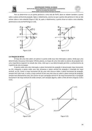 UNIVERSIDADE FEDERAL DA BAHIA
INSTITUTO DE CIÊNCIAS AMBIENTAIS E DESENVOLVIMENTO SUSTENTÁVEL
APOSTILA DE GEOMETRIA DESCRITIVA
Dennis Coelho Cruz/Luís Gustavo Henriques do Amaral
34
Para se determinar se um ponto pertence a uma reta de Perfil, deve-se rebater também o ponto
sobre o plano vertical de projeção. Após o rebatimento, conclui-se que o ponto não pertence à reta se não
estiver sobre a reta rebatida (Figura 3.18). Se, após o rebatimento, o ponto situar-se sobre a reta rebatida,
pertencerá à reta de Perfil (Figura 3.19).
Figura 3.18 Figura 3.19
3.4 TRAÇOS DE RETAS
O traço de uma reta sobre um plano é o ponto onde essa reta intercepta o plano. Ainda que uma
determinada reta possa interceptar infinitos planos, os traços de uma reta sobre os planos de projeção tem
uma importância especial no estudo das retas, visto que a sua determinação permite o conhecimento da
trajetória da reta no espaço.
O ponto onde uma reta intercepta o plano horizontal de projeção é denominado traço horizontal,
ou (H), enquanto o ponto onde uma reta atravessa o plano vertical de projeção é chamado de traço
vertical, ou (V). Como o traço horizontal (H) de uma reta situa-se sobre o plano horizontal de projeção,
sempre terá cota nula, e como o traço vertical (V) de uma reta situa-se sobre o plano vertical de projeção,
sempre terá afastamento nulo. Daí conclui-se que a projeção vertical H’ do traço horizontal (H) e a projeção
horizontal V do traço vertical (V) estão sempre, sem exceção alguma, sobre a linha de terra (Figuras 3.20 e
3.21).
Figura 3.20 Figura 3.21
 