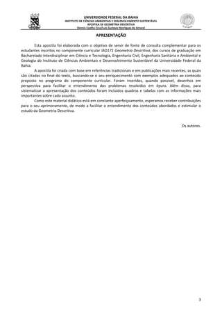 UNIVERSIDADE FEDERAL DA BAHIA
INSTITUTO DE CIÊNCIAS AMBIENTAIS E DESENVOLVIMENTO SUSTENTÁVEL
APOSTILA DE GEOMETRIA DESCRITIVA
Dennis Coelho Cruz/Luís Gustavo Henriques do Amaral
3
APRESENTAÇÃO
Esta apostila foi elaborada com o objetivo de servir de fonte de consulta complementar para os
estudantes inscritos no componente curricular IAD171 Geometria Descritiva, dos cursos de graduação em
Bacharelado Interdisciplinar em Ciência e Tecnologia, Engenharia Civil, Engenharia Sanitária e Ambiental e
Geologia do Instituto de Ciências Ambientais e Desenvolvimento Sustentável da Universidade Federal da
Bahia.
A apostila foi criada com base em referências tradicionais e em publicações mais recentes, as quais
são citadas no final do texto, buscando-se o seu enriquecimento com exemplos adequados ao conteúdo
proposto no programa do componente curricular. Foram inseridos, quando possível, desenhos em
perspectiva para facilitar o entendimento dos problemas resolvidos em épura. Além disso, para
sistematizar a apresentação dos conteúdos foram incluídos quadros e tabelas com as informações mais
importantes sobre cada assunto.
Como este material didático está em constante aperfeiçoamento, esperamos receber contribuições
para o seu aprimoramento, de modo a facilitar o entendimento dos conteúdos abordados e estimular o
estudo da Geometria Descritiva.
Os autores.
 