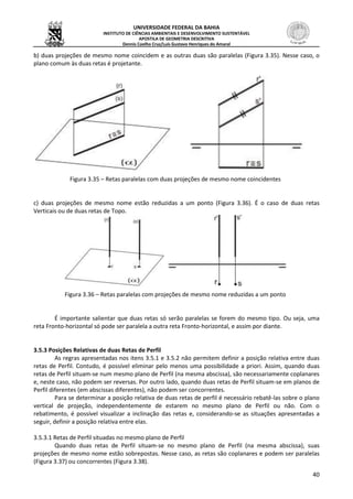 UNIVERSIDADE FEDERAL DA BAHIA
INSTITUTO DE CIÊNCIAS AMBIENTAIS E DESENVOLVIMENTO SUSTENTÁVEL
APOSTILA DE GEOMETRIA DESCRITIVA
Dennis Coelho Cruz/Luís Gustavo Henriques do Amaral
40
b) duas projeções de mesmo nome coincidem e as outras duas são paralelas (Figura 3.35). Nesse caso, o
plano comum às duas retas é projetante.
Figura 3.35 – Retas paralelas com duas projeções de mesmo nome coincidentes
c) duas projeções de mesmo nome estão reduzidas a um ponto (Figura 3.36). É o caso de duas retas
Verticais ou de duas retas de Topo.
Figura 3.36 – Retas paralelas com projeções de mesmo nome reduzidas a um ponto
É importante salientar que duas retas só serão paralelas se forem do mesmo tipo. Ou seja, uma
reta Fronto-horizontal só pode ser paralela a outra reta Fronto-horizontal, e assim por diante.
3.5.3 Posições Relativas de duas Retas de Perfil
As regras apresentadas nos itens 3.5.1 e 3.5.2 não permitem definir a posição relativa entre duas
retas de Perfil. Contudo, é possível eliminar pelo menos uma possibilidade a priori. Assim, quando duas
retas de Perfil situam-se num mesmo plano de Perfil (na mesma abscissa), são necessariamente coplanares
e, neste caso, não podem ser reversas. Por outro lado, quando duas retas de Perfil situam-se em planos de
Perfil diferentes (em abscissas diferentes), não podem ser concorrentes.
Para se determinar a posição relativa de duas retas de perfil é necessário rebatê-las sobre o plano
vertical de projeção, independentemente de estarem no mesmo plano de Perfil ou não. Com o
rebatimento, é possível visualizar a inclinação das retas e, considerando-se as situações apresentadas a
seguir, definir a posição relativa entre elas.
3.5.3.1 Retas de Perfil situadas no mesmo plano de Perfil
Quando duas retas de Perfil situam-se no mesmo plano de Perfil (na mesma abscissa), suas
projeções de mesmo nome estão sobrepostas. Nesse caso, as retas são coplanares e podem ser paralelas
(Figura 3.37) ou concorrentes (Figura 3.38).
 