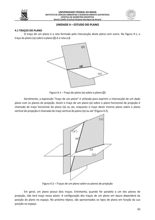 UNIVERSIDADE FEDERAL DA BAHIA
INSTITUTO DE CIÊNCIAS AMBIENTAIS E DESENVOLVIMENTO SUSTENTÁVEL
APOSTILA DE GEOMETRIA DESCRITIVA
Dennis Coelho Cruz/Luís Gustavo Henriques do Amaral
43
UNIDADE 4 – ESTUDO DO PLANO
4.1 TRAÇOS DO PLANO
O traço de um plano é a reta formada pela intersecção deste plano com outro. Na Figura 4.1, o
traço do plano (α) sobre o plano (β) é a reta α β.
Figura 4.1 – Traço do plano (α) sobre o plano (β)
Geralmente, a expressão “traço de um plano” é utilizada para exprimir a intersecção de um dado
plano com os planos de projeção. Assim o traço de um plano (α) sobre o plano horizontal de projeção é
chamado de traço horizontal do plano (α) ou απ, enquanto o traço deste mesmo plano sobre o plano
vertical de projeção é chamado de traço vertical do plano (α) ou απ’ (Figura 4.2).
Figura 4.2 – Traços de um plano sobre os planos de projeção
Em geral, um plano possui dois traços. Entretanto, quando for paralelo a um dos planos de
projeção, não terá traço nesse plano. A configuração dos traços de um plano em épura dependerá da
posição do plano no espaço. No próximo tópico, são apresentados os tipos de plano em função da sua
posição no espaço.



 