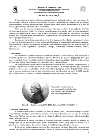 UNIVERSIDADE FEDERAL DA BAHIA
INSTITUTO DE CIÊNCIAS AMBIENTAIS E DESENVOLVIMENTO SUSTENTÁVEL
APOSTILA DE GEOMETRIA DESCRITIVA
Dennis Coelho Cruz/Luís Gustavo Henriques do Amaral
4
UNIDADE 1 – INTRODUÇÃO
O desenvolvimento das tecnologias computacionais vem facilitando cada vez mais os processos de
representação gráfica de objetos tridimensionais. Contudo, a capacidade de raciocínio do ser humano
continua sendo a principal ferramenta para a interpretação e elaboração de desenhos técnicos e, mais do
que isso, para a criação e transmissão de novas ideias.
Ainda que os recursos computacionais tragam inúmeros benefícios à execução de desenhos
técnicos, tais como maior rapidez e precisão, a utilização desses recursos só é viável se o indivíduo possuir
uma acurada visão espacial, sendo capaz de raciocinar em três dimensões. Ao contrário do que possa
parecer, essa habilidade pode ser desenvolvida e aperfeiçoada. Uma das formas de fazê-lo é através do
estudo da Geometria Descritiva.
Quando corretamente estudada, a Geometria Descritiva desenvolve não só a capacidade de leitura
e interpretação de desenhos técnicos, mas também a habilidade de se imaginar objetos e projetos no espaço.
Por esse motivo, o estudo da Geometria Descritiva é de fundamental importância em diversos ramos de
atividade, tais como: Engenharia, Arquitetura, Geologia, Matemática, Desenho Industrial, Pintura,
Escultura, etc.
1.1 HISTÓRICO
Os conceitos da Geometria Descritiva constituem a base do Desenho Técnico, onde se incluem o
Desenho Arquitetônico, o Desenho Industrial, o Desenho Mecânico e o Desenho Topográfico. Ainda que
esses conceitos já fossem abordados intuitivamente desde a antiguidade, as bases da Geometria Descritiva
foram criadas no final do século XVIII pelo matemático francês Gaspard Monge.
De origem humilde, Monge destacou-se desde cedo devido às suas habilidades como desenhista e
inventor. Frequentando a escola militar de Mézières, apresentou um método inovador para solucionar
problemas relacionados à construção de fortificações, método que seria o alicerce da Geometria Descritiva
que se conhece atualmente. Esse método foi mantido como segredo militar até o ano de 1794, quando
Monge foi autorizado a publicá-lo, revolucionando a Engenharia Militar e o Desenho Técnico.
“Eu uso dois trunfos infalíveis:
uma tenacidade invencível e mãos
que traduzem meu pensamento
com fidelidade geométrica”
Figura 1.1 – Gaspard Monge (1746-1818). Fonte: GASPARD MONGE (2011).
1.2 CONCEITOS BÁSICOS
A Geometria é um ramo da Matemática, e pode ser definida como a ciência que investiga as formas
e as dimensões das figuras existentes na natureza. A Geometria Descritiva, por sua vez, é o ramo da
Matemática Aplicada que tem como objetivo o estudo de objetos tridimensionais mediante projeções
desses sólidos em planos.
Em Geometria, é comum utilizarmos os conceitos de forma e dimensão. Forma é o aspecto, ou
configuração, de um determinado objeto (forma arredondada, elíptica, etc.), enquanto dimensão é a
grandeza que caracteriza uma determinada medida desse objeto (largura, comprimento, etc.).
Os elementos fundamentais da geometria são o ponto, a reta e o plano. O ponto é o elemento mais
simples, pois não possui forma nem dimensão. Contudo, a partir do ponto é possível obter-se qualquer
 
