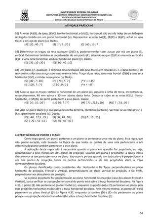 UNIVERSIDADE FEDERAL DA BAHIA
INSTITUTO DE CIÊNCIAS AMBIENTAIS E DESENVOLVIMENTO SUSTENTÁVEL
APOSTILA DE GEOMETRIA DESCRITIVA
Dennis Coelho Cruz/Luís Gustavo Henriques do Amaral
58
ATIVIDADE PRÁTICA 07
01) As retas (A)(B), de topo, (B)(C), fronto-horizontal, e (A)(C), horizontal, são os três lados de um triângulo
retângulo contido em um plano horizontal (). Representar as retas (A)(B), (B)(C) e (A)(C), achar os seus
traços e o traço do plano (). Dados:
(A) [ 20 ; 40 ; ? ] (B) [ ? ; ? ; 20 ] (C) [ 60 ; 10 ; ? ]
02) Determinar os traços da reta qualquer (D)(E) e, posteriormente, fazer passar por ela um plano (),
vertical. Determinar também as coordenadas de um ponto (F), sabendo-se que (D)(F) é uma reta vertical e
(E)(F) é uma reta horizontal, ambas contidas no plano (). Dados:
(D) [ 30 ; 10 ; 30 ] (E) [ 60 ; 40 ; 10]
03) Um plano (), qualquer, é definido pela inclinação dos seus traços em relação à L.T. e pelo ponto (J) de
concorrência dos seus traços com essa mesma linha. Traçar duas retas, uma reta frontal (G)(H) e uma reta
horizontal (H)(I), contidas nesse plano (). Dados:
(G) [ 40 ; ? ; 20 ] (H) [ 70 ; ? ; ? ] ^' = + 45°
(I) [ 100 ; ? ; ? ] (J) [ 0 ; 0 ; 0 ] ^ = - 45°
04) Sabe-se que os traços vertical e horizontal de um plano (), paralelo à linha de terra, encontram-se,
respectivamente, 40 mm acima e 30 mm abaixo desta linha. Deseja-se saber se as retas (K)(L), fronto-
horizontal, e (M)(N), de perfil, pertencem a esse plano. Dados:
(K) [ 20 ; 10 ; 20 ] (L) [ 50 ; ? ; ? ] (M) [ 70 ; 22,5 ; 10 ] (N) [ ? ; 7,5 ; 30 ]
05) Sabe-se que o plano (), que passa pela linha de terra, contém o ponto (O). Verificar se as retas (P)(Q) e
(R)(S) pertencem ao plano (). Dados:
(P) [ -40 ; 12,5 ; 25 ] (R) [ 0 ; 40 ; 30 ] (O) [ 0 ; 10 ; 20 ]
(Q) [ -20 ; 7,5 ; 15 ] (S) [ 40 ; 40 ; 30 ]
4.4 PERTINÊNCIA DE PONTO E PLANO
Como regra geral, um ponto pertence a um plano se pertence a uma reta do plano. Esta regra, que
não possui exceção, está baseada na lógica de que todos os pontos de uma reta pertencente a um
determinado plano também pertencem a este plano.
A aplicação desta regra não é necessária quando o plano em questão for projetante, ou seja,
perpendicular a pelo menos um dos planos de projeção. Quando um plano é projetante, a épura indica
diretamente se um ponto pertence ao plano. Isso ocorre porque quando um dado plano é perpendicular a
um dos planos de projeção, todos os pontos pertencentes a ele são projetados sobre o traço
correspondente do plano.
Os planos classificados como projetantes são: Horizontal e De Topo, perpendiculares ao plano
horizontal de projeção, Frontal e Vertical, perpendiculares ao plano vertical de projeção, e De Perfil,
perpendicular aos dois planos de projeção.
Se o plano projetante for perpendicular ao plano horizontal de projeção (caso dos planos Frontal e
Vertical), basta verificar se a projeção horizontal do ponto está sobre o traço horizontal do plano. Na Figura
4.36, o ponto (B) não pertence ao plano Frontal (), enquanto os pontos (A) e (C) pertencem ao plano, pois
suas projeções horizontais estão sobre o traço horizontal do plano. Pelo mesmo motivo, os pontos (F) e (G)
pertencem ao plano Vertical () da Figura 4.37, enquanto os pontos (D) e (E) não pertencem ao plano
porque suas projeções horizontais não estão sobre o traço horizontal do plano ().
 