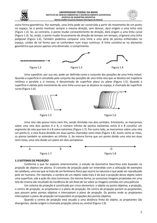 UNIVERSIDADE FEDERAL DA BAHIA
INSTITUTO DE CIÊNCIAS AMBIENTAIS E DESENVOLVIMENTO SUSTENTÁVEL
APOSTILA DE GEOMETRIA DESCRITIVA
Dennis Coelho Cruz/Luís Gustavo Henriques do Amaral
5
outra forma geométrica. Por exemplo, uma linha pode ser construída a partir do movimento de um ponto
no espaço. Se o ponto mantiver sempre a mesma direção, sem desviar, dará origem a uma linha reta
(Figura 1.2). Se, ao contrário, o ponto mudar constantemente de direção, dará origem a uma linha curva
(Figura 1.3). Se, ainda, o ponto mudar bruscamente de direção de tempos em tempos, originará uma linha
poligonal (Figura 1.4). Também podemos comparar uma linha a uma série de pontos enfileirados no
espaço, unidos de tal forma que se confundem num traço contínuo. A linha constitui-se no elemento
geométrico que possui apenas uma dimensão: o comprimento.
Figura 1.2 Figura 1.3 Figura 1.4
Uma superfície, por sua vez, pode ser definida como o conjunto das posições de uma linha móvel.
Quando a superfície é concebida pelo conjunto das posições de uma linha reta que se desloca em trajetória
retilínea e paralela a si mesma, é denominada de superfície plana ou plano (Figura 1.5). Quando a
superfície é obtida pelo movimento de uma linha curva que se desloca no espaço, é chamada de superfície
curva (Figura 1.6).
Figura 1.5 Figura 1.6
Uma reta não possui início nem fim, sendo ilimitada nos dois sentidos. Entretanto, se marcarmos
sobre uma reta dois pontos A e B, o número infinito de pontos existentes entre A e B constitui um
segmento de reta que tem A e B como extremos (Figura 1.7). Por outro lado, se marcarmos sobre uma reta
um ponto O, a reta ficará dividida em duas partes chamadas semi-retas (Figura 1.8). Assim como as retas,
os planos também se estendem ao infinito. E, da mesma forma que um ponto divide uma reta em duas
semi-retas, uma reta divide um plano em dois semiplanos.
Figura 1.7 Figura 1.8
1.3 SISTEMAS DE PROJEÇÃO
Conforme o que foi exposto anteriormente, o estudo da Geometria Descritiva está baseado na
projeção de objetos em planos. O conceito de projeção pode ser entendido com a utilização de exemplos
do cotidiano, uma vez que se trata de um fenômeno físico que ocorre na natureza e que pode ser reproduzido
pelo ser humano. Por exemplo, a sombra de um objeto nada mais é do que a projeção desse objeto sobre
uma superfície, sob a ação de raios luminosos. Da mesma forma, as sucessivas imagens projetadas em uma
tela de cinema são resultado da incidência de um feixe de luz sobre as imagens contidas em uma película.
Um sistema de projeção é constituído por cinco elementos: o objeto ou ponto objetivo, a projeção,
o centro de projeção, as projetantes e o plano de projeção. Do centro de projeção partem as projetantes,
que passam pelos pontos objetivo e interceptam o plano de projeção. Os pontos onde as projetantes
interceptam o plano de projeção correspondem às projeções dos pontos objetivo.
Quando o centro de projeção está situado a uma distância finita do objeto, as projetantes são
divergentes, dando origem à chamada projeção cônica ou central (Figura 1.9).
A B O
 