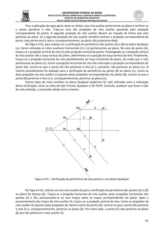 UNIVERSIDADE FEDERAL DA BAHIA
INSTITUTO DE CIÊNCIAS AMBIENTAIS E DESENVOLVIMENTO SUSTENTÁVEL
APOSTILA DE GEOMETRIA DESCRITIVA
Dennis Coelho Cruz/Luís Gustavo Henriques do Amaral
61
Para a aplicação da regra geral, deve-se utilizar uma reta auxiliar pertencente ao plano e verificar se
o ponto pertence à reta. Traça-se uma das projeções da reta auxiliar passando pela projeção
correspondente do ponto. A segunda projeção da reta auxiliar deverá ser traçada de forma que esta
pertença ao plano. Se a segunda projeção da reta auxiliar também contiver a projeção correspondente do
ponto, este pertencerá à reta e, consequentemente, ao plano não projetante dado.
Na Figura 4.41, para realizar-se a verificação da pertinência dos pontos (A) e (B) ao plano Qualquer
(), foram utilizadas as retas auxiliares Horizontais (r) e (s) pertencentes ao plano. No caso do ponto (A),
traçou-se a projeção vertical da reta (s) pela projeção vertical do ponto. Prolongando-se a projeção vertical
da reta auxiliar até o traço vertical do plano, determinou-se a posição do traço vertical da reta. Finalmente,
traçou-se a projeção horizontal da reta paralelamente ao traço horizontal do plano, de modo que a reta
pertencesse ao plano (). Como a projeção horizontal da reta não intercepta a projeção correspondente do
ponto (A), conclui-se que o ponto (A) não pertence à reta (s) e, portanto, não pertence ao plano (). O
mesmo procedimento foi adotado para a verificação da pertinência do ponto (B) ao plano (). Como as
duas projeções da reta auxiliar (r) passam pelas projeções correspondentes do ponto (B), conclui-se que o
ponto (B) pertence à reta (r) e, consequentemente, pertence ao plano ().
Outros tipos de retas contidas no plano Qualquer poderiam ter sido utilizados para a realização
desta verificação, como as retas do tipo Frontal, Qualquer e De Perfil. Contudo, qualquer que fosse o tipo
de reta utilizado, a conclusão obtida seria a mesma.
Figura 4.41 – Verificação da pertinência de dois pontos a um plano Qualquer
Na Figura 4.42, utilizou-se uma reta auxiliar (t) para a verificação da pertinência dos pontos (C) e (D)
ao plano De Rampa (). Traçou-se a projeção horizontal da reta auxiliar pelas projeções horizontais dos
pontos (C) e (D), posicionando-se os seus traços sobre os traços correspondentes do plano. Após o
posicionamento dos traços da reta auxiliar (t), traçou-se a projeção vertical da reta. Como as projeções da
reta auxiliar (t) passam pelas projeções de mesmo nome do ponto (D), conclui-se que o ponto (D) pertence
à reta (t) e, consequentemente, pertence ao plano (). Por outro lado, o ponto (C) não pertence ao plano
() por não pertencer à reta auxiliar (t).
 