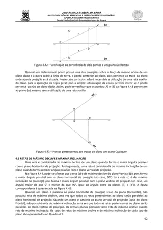 UNIVERSIDADE FEDERAL DA BAHIA
INSTITUTO DE CIÊNCIAS AMBIENTAIS E DESENVOLVIMENTO SUSTENTÁVEL
APOSTILA DE GEOMETRIA DESCRITIVA
Dennis Coelho Cruz/Luís Gustavo Henriques do Amaral
62
Figura 4.42 – Verificação da pertinência de dois pontos a um plano De Rampa
Quando um determinado ponto possui uma das projeções sobre o traço de mesmo nome de um
plano dado e a outra sobre a linha de terra, o ponto pertence ao plano, pois pertence ao traço do plano
onde aquela projeção está situada. Nesse caso particular, não é necessária a utilização de uma reta auxiliar
do plano para a aplicação da regra geral, pois a simples observação da épura permite inferir se o ponto
pertence ou não ao plano dado. Assim, pode-se verificar que os pontos (A) e (B) da Figura 4.43 pertencem
ao plano (), mesmo sem a utilização de uma reta auxiliar.
Figura 4.43 – Pontos pertencentes aos traços de plano um plano Qualquer
4.5 RETAS DE MÁXIMO DECLIVE E MÁXIMA INCLINAÇÃO
Uma reta é considerada de máximo declive de um plano quando forma o maior ângulo possível
com o plano horizontal de projeção. Analogamente, uma reta é considerada de máxima inclinação de um
plano quando forma o maior ângulo possível com o plano vertical de projeção.
Na Figura 4.44, pode-se afirmar que a reta (s) é de máximo declive do plano Vertical (), pois forma
o maior ângulo possível com o plano horizontal de projeção (no caso, 90°). Já a reta (r) é de máxima
inclinação do plano (), pois forma o maior ângulo possível com o plano vertical de projeção (no caso, um
ângulo maior do que 0° e menor do que 90°, igual ao ângulo entre os planos () e (’)). A épura
correspondente é apresentada na Figura 4.45.
Quando um plano é paralelo ao plano horizontal de projeção (caso do plano Horizontal), não
possuirá reta de máximo declive, uma vez que todas as retas pertencentes ao plano serão paralelas ao
plano horizontal de projeção. Quando um plano é paralelo ao plano vertical de projeção (caso do plano
Frontal), não possuirá reta de máxima inclinação, uma vez que todas as retas pertencentes ao plano serão
paralelas ao plano vertical de projeção. Os demais planos possuem tanto reta de máximo declive quanto
reta de máxima inclinação. Os tipos de retas de máximo declive e de máxima inclinação de cada tipo de
plano são apresentados no Quadro 4.1.
 