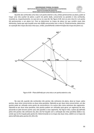 UNIVERSIDADE FEDERAL DA BAHIA
INSTITUTO DE CIÊNCIAS AMBIENTAIS E DESENVOLVIMENTO SUSTENTÁVEL
APOSTILA DE GEOMETRIA DESCRITIVA
Dennis Coelho Cruz/Luís Gustavo Henriques do Amaral
66
Quando são conhecidos uma reta e um ponto exterior a ela, ambos pertencentes ao plano, pode-se
traçar uma reta auxiliar do plano a partir do ponto dado, concorrente ou paralela à reta conhecida,
recaindo-se, respectivamente, no caso (a) ou no caso (b). Na Figura 4.49, tem-se uma reta (r) e um ponto
(A) pertencentes a um plano (). Para se determinar os traços do plano () que contém esses dois
elementos, basta que seja traçada uma reta (A)(B) concorrente com a reta (r). Posteriormente, determina-
se a posição dos traços das duas retas que, unidos, possibilitarão a determinação dos traços do plano ().
Figura 4.49 – Plano definido por uma reta e um ponto exterior a ela
No caso (d), quando são conhecidos três pontos não colineares do plano, deve-se traçar, pelos
pontos, duas retas concorrentes ou duas retas paralelas. Optando-se por duas retas concorrentes, um dos
pontos pode ser utilizado como ponto de concorrência e os outros dois como extremos dos segmentos.
Optando-se por duas retas paralelas, dois pontos podem ser utilizados para gerar um segmento de reta,
passando-se pelo terceiro ponto uma reta paralela a esse segmento. Na Figura 4.50, o plano () definido
pelos três pontos não colineares (C), (D) e (E) foi traçado com a utilização das retas paralelas (D)(E) e (s),
sendo que (s) foi traçada pelo ponto (C). Determinando-se os traços das duas retas, obtêm-se os traços do
plano definido pelos pontos (C), (D) e (E).
 