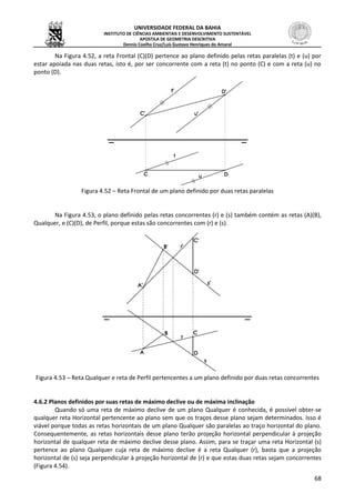 UNIVERSIDADE FEDERAL DA BAHIA
INSTITUTO DE CIÊNCIAS AMBIENTAIS E DESENVOLVIMENTO SUSTENTÁVEL
APOSTILA DE GEOMETRIA DESCRITIVA
Dennis Coelho Cruz/Luís Gustavo Henriques do Amaral
68
Na Figura 4.52, a reta Frontal (C)(D) pertence ao plano definido pelas retas paralelas (t) e (u) por
estar apoiada nas duas retas, isto é, por ser concorrente com a reta (t) no ponto (C) e com a reta (u) no
ponto (D).
Figura 4.52 – Reta Frontal de um plano definido por duas retas paralelas
Na Figura 4.53, o plano definido pelas retas concorrentes (r) e (s) também contém as retas (A)(B),
Qualquer, e (C)(D), de Perfil, porque estas são concorrentes com (r) e (s).
Figura 4.53 – Reta Qualquer e reta de Perfil pertencentes a um plano definido por duas retas concorrentes
4.6.2 Planos definidos por suas retas de máximo declive ou de máxima inclinação
Quando só uma reta de máximo declive de um plano Qualquer é conhecida, é possível obter-se
qualquer reta Horizontal pertencente ao plano sem que os traços desse plano sejam determinados. Isso é
viável porque todas as retas horizontais de um plano Qualquer são paralelas ao traço horizontal do plano.
Consequentemente, as retas horizontais desse plano terão projeção horizontal perpendicular à projeção
horizontal de qualquer reta de máximo declive desse plano. Assim, para se traçar uma reta Horizontal (s)
pertence ao plano Qualquer cuja reta de máximo declive é a reta Qualquer (r), basta que a projeção
horizontal de (s) seja perpendicular à projeção horizontal de (r) e que estas duas retas sejam concorrentes
(Figura 4.54).
 
