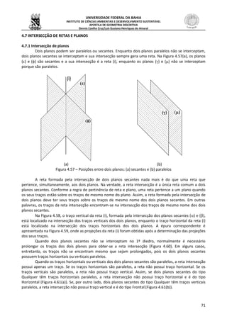 UNIVERSIDADE FEDERAL DA BAHIA
INSTITUTO DE CIÊNCIAS AMBIENTAIS E DESENVOLVIMENTO SUSTENTÁVEL
APOSTILA DE GEOMETRIA DESCRITIVA
Dennis Coelho Cruz/Luís Gustavo Henriques do Amaral
71
4.7 INTERSECÇÃO DE RETAS E PLANOS
4.7.1 Intersecção de planos
Dois planos podem ser paralelos ou secantes. Enquanto dois planos paralelos não se interceptam,
dois planos secantes se interceptam e sua intersecção sempre gera uma reta. Na Figura 4.57(a), os planos
() e () são secantes e a sua intersecção é a reta (i), enquanto os planos () e () não se interceptam
porque são paralelos.
(a) (b)
Figura 4.57 – Posições entre dois planos: (a) secantes e (b) paralelos
A reta formada pela intersecção de dois planos secantes nada mais é do que uma reta que
pertence, simultaneamente, aos dois planos. Na verdade, a reta intersecção é a única reta comum a dois
planos secantes. Conforme a regra de pertinência de reta e plano, uma reta pertence a um plano quando
os seus traços estão sobre os traços de mesmo nome do plano. Assim, a reta formada pela intersecção de
dois planos deve ter seus traços sobre os traços de mesmo nome dos dois planos secantes. Em outras
palavras, os traços da reta intersecção encontram-se na intersecção dos traços de mesmo nome dos dois
planos secantes.
Na Figura 4.58, o traço vertical da reta (i), formada pela intersecção dos planos secantes () e (),
está localizado na intersecção dos traços verticais dos dois planos, enquanto o traço horizontal da reta (i)
está localizado na intersecção dos traços horizontais dos dois planos. A épura correspondente é
apresentada na Figura 4.59, onde as projeções da reta (i) foram obtidas após a determinação das projeções
dos seus traços.
Quando dois planos secantes não se interceptam no 1º diedro, normalmente é necessário
prolongar os traços dos dois planos para obter-se a reta intersecção (Figura 4.60). Em alguns casos,
entretanto, os traços não se encontram mesmo que sejam prolongados, pois os dois planos secantes
possuem traços horizontais ou verticais paralelos.
Quando os traços horizontais ou verticais dos dois planos secantes são paralelos, a reta intersecção
possui apenas um traço. Se os traços horizontais são paralelos, a reta não possui traço horizontal. Se os
traços verticais são paralelos, a reta não possui traço vertical. Assim, se dois planos secantes do tipo
Qualquer têm traços horizontais paralelos, a reta intersecção não possui traço horizontal e é do tipo
Horizontal (Figura 4.61(a)). Se, por outro lado, dois planos secantes do tipo Qualquer têm traços verticais
paralelos, a reta intersecção não possui traço vertical e é do tipo Frontal (Figura 4.61(b)).
 