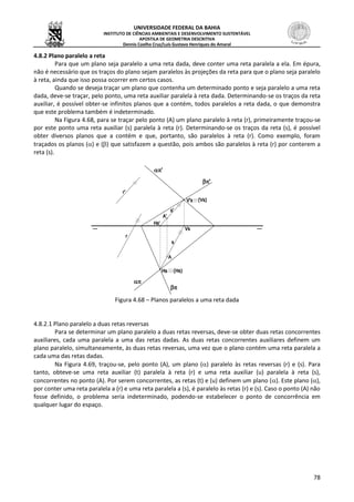 UNIVERSIDADE FEDERAL DA BAHIA
INSTITUTO DE CIÊNCIAS AMBIENTAIS E DESENVOLVIMENTO SUSTENTÁVEL
APOSTILA DE GEOMETRIA DESCRITIVA
Dennis Coelho Cruz/Luís Gustavo Henriques do Amaral
78
4.8.2 Plano paralelo a reta
Para que um plano seja paralelo a uma reta dada, deve conter uma reta paralela a ela. Em épura,
não é necessário que os traços do plano sejam paralelos às projeções da reta para que o plano seja paralelo
à reta, ainda que isso possa ocorrer em certos casos.
Quando se deseja traçar um plano que contenha um determinado ponto e seja paralelo a uma reta
dada, deve-se traçar, pelo ponto, uma reta auxiliar paralela à reta dada. Determinando-se os traços da reta
auxiliar, é possível obter-se infinitos planos que a contém, todos paralelos a reta dada, o que demonstra
que este problema também é indeterminado.
Na Figura 4.68, para se traçar pelo ponto (A) um plano paralelo à reta (r), primeiramente traçou-se
por este ponto uma reta auxiliar (s) paralela à reta (r). Determinando-se os traços da reta (s), é possível
obter diversos planos que a contém e que, portanto, são paralelos à reta (r). Como exemplo, foram
traçados os planos () e () que satisfazem a questão, pois ambos são paralelos à reta (r) por conterem a
reta (s).
Figura 4.68 – Planos paralelos a uma reta dada
4.8.2.1 Plano paralelo a duas retas reversas
Para se determinar um plano paralelo a duas retas reversas, deve-se obter duas retas concorrentes
auxiliares, cada uma paralela a uma das retas dadas. As duas retas concorrentes auxiliares definem um
plano paralelo, simultaneamente, às duas retas reversas, uma vez que o plano contém uma reta paralela a
cada uma das retas dadas.
Na Figura 4.69, traçou-se, pelo ponto (A), um plano () paralelo às retas reversas (r) e (s). Para
tanto, obteve-se uma reta auxiliar (t) paralela à reta (r) e uma reta auxiliar (u) paralela à reta (s),
concorrentes no ponto (A). Por serem concorrentes, as retas (t) e (u) definem um plano (). Este plano (),
por conter uma reta paralela a (r) e uma reta paralela a (s), é paralelo às retas (r) e (s). Caso o ponto (A) não
fosse definido, o problema seria indeterminado, podendo-se estabelecer o ponto de concorrência em
qualquer lugar do espaço.
 