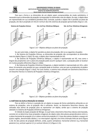 UNIVERSIDADE FEDERAL DA BAHIA
INSTITUTO DE CIÊNCIAS AMBIENTAIS E DESENVOLVIMENTO SUSTENTÁVEL
APOSTILA DE GEOMETRIA DESCRITIVA
Dennis Coelho Cruz/Luís Gustavo Henriques do Amaral
7
Para que a forma e as dimensões de um objeto sejam compreendidas de modo satisfatório, é
necessário que as dimensões da projeção correspondam às dimensões reais do objeto. Ou seja, o objeto deve
ser representado em sua verdadeira grandeza (VG). Contudo, quando o objeto não é paralelo ao plano de
projeção, ele não é projetado em VG em nenhum dos três sistemas de projeção apresentados (Figura 1.12).
Sistema de Projeções Cônicas Sist. de Proj. Cilíndricas Oblíquas Sist. de Proj. Cilíndricas Ortogonais
Figura 1.12 – Objetos oblíquos ao plano de projeção
Se, por outro lado, o objeto for paralelo ao plano de projeção, têm-se as seguintes situações:
1. No Sistema de Projeções Cônicas, as dimensões da projeção não correspondem às dimensões
reais do objeto (Figura 1.13(a)). Ou seja, o objeto não é representado em VG.
2. No Sistema de Projeções Cilíndricas Oblíquas, o objeto é representado em VG, mas como o
ângulo das projetantes com o plano de projeção pode assumir qualquer valor, a projeção pode se localizar
em muitas posições diferentes (Figura 1.13(b)).
3. No Sistema de Projeções Cilíndricas Ortogonais, o objeto também é representado em VG e, além
disso, há somente uma posição em que a projeção pode se localizar, uma vez que as projetantes só podem
assumir uma direção (Figura 1.13(c)). Por esse motivo, o sistema mais utilizado em Geometria Descritiva e
em Desenho Técnico é o Sistema de Projeções Cilíndricas Ortogonais.
(a) (b) (c)
Figura 1.13 – Objetos paralelos ao plano de projeção
1.4 MÉTODO DA DUPLA PROJEÇÃO DE MONGE
Para se definir a forma e a posição de um objeto no espaço de forma satisfatória utilizando-se um
sistema de projeções, uma só projeção não é suficiente. Assim, na Geometria Descritiva clássica, são
utilizados dois planos de projeção para se representar um objeto, sendo que o sistema de projeção
adotado é o Sistema de Projeções Cilíndricas Ortogonais.
O método da dupla projeção de Monge, no qual toda a Geometria Descritiva clássica está baseada,
consiste em se determinar duas projeções ortogonais do objeto sobre dois planos perpendiculares entre si,
o plano horizontal de projeção () e o plano vertical de projeção (’). Esses dois planos dividem o espaço em
quatro regiões, denominadas diedros, e se interceptam segundo uma linha chamada linha de terra (Figura
1.14). Os dois planos de projeção definem, ainda, quatro semiplanos: horizontal anterior (A), horizontal
posterior (P), vertical superior (’S) e vertical inferior (’I) (Figura 1.15).
(O)
(A)
A
(O)
(A)
A
(O)
(A)A
(O)
(A)
A
(O1)
(A)
A1
A2
(O2)
(O)
(A)A
 