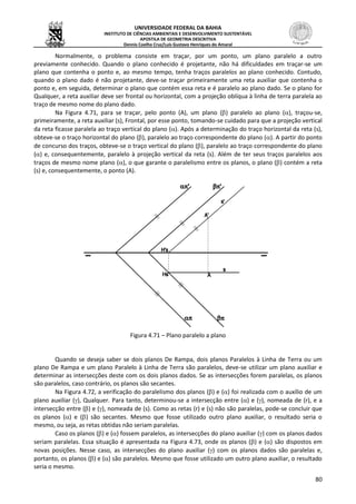 UNIVERSIDADE FEDERAL DA BAHIA
INSTITUTO DE CIÊNCIAS AMBIENTAIS E DESENVOLVIMENTO SUSTENTÁVEL
APOSTILA DE GEOMETRIA DESCRITIVA
Dennis Coelho Cruz/Luís Gustavo Henriques do Amaral
80
Normalmente, o problema consiste em traçar, por um ponto, um plano paralelo a outro
previamente conhecido. Quando o plano conhecido é projetante, não há dificuldades em traçar-se um
plano que contenha o ponto e, ao mesmo tempo, tenha traços paralelos ao plano conhecido. Contudo,
quando o plano dado é não projetante, deve-se traçar primeiramente uma reta auxiliar que contenha o
ponto e, em seguida, determinar o plano que contém essa reta e é paralelo ao plano dado. Se o plano for
Qualquer, a reta auxiliar deve ser frontal ou horizontal, com a projeção oblíqua à linha de terra paralela ao
traço de mesmo nome do plano dado.
Na Figura 4.71, para se traçar, pelo ponto (A), um plano () paralelo ao plano (), traçou-se,
primeiramente, a reta auxiliar (s), Frontal, por esse ponto, tomando-se cuidado para que a projeção vertical
da reta ficasse paralela ao traço vertical do plano (). Após a determinação do traço horizontal da reta (s),
obteve-se o traço horizontal do plano (), paralelo ao traço correspondente do plano (). A partir do ponto
de concurso dos traços, obteve-se o traço vertical do plano (), paralelo ao traço correspondente do plano
() e, consequentemente, paralelo à projeção vertical da reta (s). Além de ter seus traços paralelos aos
traços de mesmo nome plano (), o que garante o paralelismo entre os planos, o plano () contém a reta
(s) e, consequentemente, o ponto (A).
Figura 4.71 – Plano paralelo a plano
Quando se deseja saber se dois planos De Rampa, dois planos Paralelos à Linha de Terra ou um
plano De Rampa e um plano Paralelo à Linha de Terra são paralelos, deve-se utilizar um plano auxiliar e
determinar as intersecções deste com os dois planos dados. Se as intersecções forem paralelas, os planos
são paralelos, caso contrário, os planos são secantes.
Na Figura 4.72, a verificação do paralelismo dos planos () e () foi realizada com o auxílio de um
plano auxiliar (), Qualquer. Para tanto, determinou-se a intersecção entre () e (), nomeada de (r), e a
intersecção entre () e (), nomeada de (s). Como as retas (r) e (s) não são paralelas, pode-se concluir que
os planos () e () são secantes. Mesmo que fosse utilizado outro plano auxiliar, o resultado seria o
mesmo, ou seja, as retas obtidas não seriam paralelas.
Caso os planos () e () fossem paralelos, as intersecções do plano auxiliar () com os planos dados
seriam paralelas. Essa situação é apresentada na Figura 4.73, onde os planos () e () são dispostos em
novas posições. Nesse caso, as intersecções do plano auxiliar () com os planos dados são paralelas e,
portanto, os planos () e () são paralelos. Mesmo que fosse utilizado um outro plano auxiliar, o resultado
seria o mesmo.
 