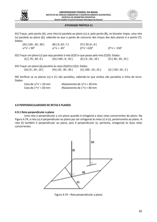 UNIVERSIDADE FEDERAL DA BAHIA
INSTITUTO DE CIÊNCIAS AMBIENTAIS E DESENVOLVIMENTO SUSTENTÁVEL
APOSTILA DE GEOMETRIA DESCRITIVA
Dennis Coelho Cruz/Luís Gustavo Henriques do Amaral
82
ATIVIDADE PRÁTICA 11
01) Traçar, pelo ponto (A), uma reta (s) paralela ao plano () e, pelo ponto (B), no bissetor ímpar, uma reta
(u) paralela ao plano (), sabendo-se que o ponto de concurso dos traços dos dois planos é o ponto (T).
Dados:
(A) [ 120 ; 20 ; 30 ] (B) [ 0 ;10 ; ? ] (T) [ 50 ;0 ; 0 ]
 ^' = 90° ^ = -45° ^' =120° ^ = -150°
02) Traçar um plano () que seja paralelo à reta (E)(F) e que passe pela reta (C)(D). Dados:
(C) [ 70 ; 40 ; 0 ] (D) [ 100 ; 0 ; 35 ] (E) [ 0 ; 20 ; 10 ] (F) [ 30 ; 50 ; 25 ]
03) Traçar um plano () paralelo às retas (G)(H) e (I)(J). Dados:
(G) [ 0 ; 20 ; 10 ] (H) [ 20 ; 30 ; 30 ] (I) [ 100 ; 10 ; 25 ] (J) [ 120 ; 50 ; 5 ]
04) Verificar se os planos () e () são paralelos, sabendo-se que ambos são paralelos à linha de terra.
Dados:
Cota de ^' = 10 mm Afastamento de ^ = 20 mm
Cota de ^' = 20 mm Afastamento de ^ = 40 mm
4.9 PERPENDICULARISMO DE RETAS E PLANOS
4.9.1 Reta perpendicular a plano
Uma reta é perpendicular a um plano quando é ortogonal a duas retas concorrentes do plano. Na
Figura 4.74, a reta (u) é perpendicular ao plano por ser ortogonal às retas (r) e (s), pertencentes ao plano. A
reta (t) também é perpendicular ao plano, pois é perpendicular (e, portanto, ortogonal) às duas retas
concorrentes.
Figura 4.74 – Reta perpendicular a plano
 