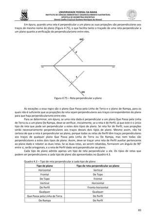 UNIVERSIDADE FEDERAL DA BAHIA
INSTITUTO DE CIÊNCIAS AMBIENTAIS E DESENVOLVIMENTO SUSTENTÁVEL
APOSTILA DE GEOMETRIA DESCRITIVA
Dennis Coelho Cruz/Luís Gustavo Henriques do Amaral
83
Em épura, quando uma reta é perpendicular a um plano as suas projeções são perpendiculares aos
traços de mesmo nome do plano (Figura 4.75), o que facilita tanto o traçado de uma reta perpendicular a
um plano quanto a verificação do perpendicularismo entre eles.
Figura 4.75 – Reta perpendicular a plano
As exceções a essa regra são o plano Que Passa pela Linha de Terra e o plano de Rampa, para os
quais não é suficiente que as projeções da reta sejam perpendiculares aos traços correspondentes do plano
para que haja perpendicularismo entre eles.
Para se determinar, em épura, se uma reta dada é perpendicular a um plano Que Passa pela Linha
de Terra ou a um plano De Rampa, deve-se verificar, inicialmente, se a reta é de Perfil, já que este é o único
tipo de reta que pode ser perpendicular a estes dois tipos de plano. Se reta for de Perfil, suas projeções
serão necessariamente perpendiculares aos traços desses dois tipos de plano. Mesmo assim, não há
certeza de que a reta é perpendicular ao plano, porque todas as retas de Perfil têm traços perpendiculares
aos traços de qualquer plano Que Passa pela Linha de Terra ou De Rampa, mas nem todas são
perpendiculares a estes dois tipos de plano. Assim, deve-se traçar uma reta de Perfil auxiliar pertencente
ao plano dado e rebater as duas retas. Se as duas retas, ao serem rebatidas, formarem um ângulo de 90°
entre si, serão ortogonais, e a reta de Perfil dada será perpendicular ao plano.
Cada tipo de plano admite apenas um tipo de reta perpendicular a ele. Os tipos de retas que
podem ser perpendiculares a cada tipo de plano são apresentados no Quadro 4.3.
Quadro 4.3 – Tipo de reta perpendicular a cada tipo de plano
Tipo de plano Tipo de reta perpendicular ao plano
Horizontal Vertical
Frontal De Topo
De Topo Frontal
Vertical Horizontal
De Perfil Fronto-horizontal
Qualquer Qualquer
Que Passa pela Linha de Terra De Perfil
De Rampa De Perfil
 