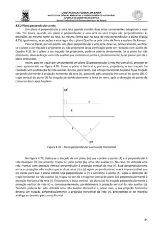 UNIVERSIDADE FEDERAL DA BAHIA
INSTITUTO DE CIÊNCIAS AMBIENTAIS E DESENVOLVIMENTO SUSTENTÁVEL
APOSTILA DE GEOMETRIA DESCRITIVA
Dennis Coelho Cruz/Luís Gustavo Henriques do Amaral
84
4.9.2 Plano perpendicular a reta
Um plano é perpendicular a uma reta quando contém duas retas concorrentes ortogonais a essa
reta. Em épura, quando um plano é perpendicular a uma reta os seus traços são perpendiculares às
projeções de mesmo nome da reta, da mesma forma que no caso de reta perpendicular a plano (Figura
4.75). Igualmente, as exceções a essa regra são o plano Que Passa pela Linha de Terra e o plano De Rampa.
Para se traçar, por um ponto, um plano perpendicular a uma reta, deve-se, primeiramente, verificar
se o plano a ser traçado é projetante ou não projetante (essa verificação pode ser realizada com auxílio do
Quadro 4.3). Se o plano a ser traçado for projetante, pode-se obtê-lo diretamente. Se o plano for não
projetante, deve-se traçar uma reta auxiliar que contenha o ponto e, posteriormente, fazer passar por ela o
plano procurado.
Assim, para se traçar por um ponto (B) um plano () perpendicular à reta Horizontal (t), procede-se
como apresentado na Figura 4.76. Como o plano é Vertical e, portanto, projetante, o seu traçado foi
realizado sem a utilização de reta auxiliar. Bastou, para tanto, que o traço horizontal do plano fosse traçado
perpendicularmente à projeção horizontal da reta (t), passando pela projeção horizontal do ponto (B). O
traço vertical do plano () foi traçado perpendicularmente à linha de terra, após a obtenção do ponto de
concurso dos traços do plano.
Figura 4.76 – Plano perpendicular a uma reta Horizontal
Na Figura 4.77, ilustra-se o traçado de um plano () que contém o ponto (A) e é perpendicular à
reta Qualquer (r). Inicialmente, traçou-se, pelo ponto (A), uma reta auxiliar (s). No caso, foi utilizada uma
reta Frontal, com projeção vertical perpendicular à projeção vertical da reta (r). Esse perpendicularismo
entre as projeções não implica que as duas retas (r) e (s) sejam perpendiculares, mas é imprescindível que
ele exista para que o plano obtido seja perpendicular à (r) e contenha o ponto (A). Após a obtenção do
traço horizontal da reta auxiliar (s), traçou-se por ele o traço horizontal do plano (), perpendicularmente à
projeção horizontal da reta (r). Finalmente, o traço vertical do plano () foi traçado perpendicularmente à
projeção vertical da reta (r) e, consequentemente, paralelamente à projeção vertical da reta auxiliar (s).
Também poderia ter sido utilizada uma reta auxiliar Horizontal e, nesse caso, a sua projeção horizontal
deveria ser traçada perpendicularmente à projeção horizontal da reta (r), procedendo-se de maneira
análoga ao descrito para a reta Frontal.
 