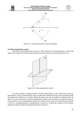 UNIVERSIDADE FEDERAL DA BAHIA
INSTITUTO DE CIÊNCIAS AMBIENTAIS E DESENVOLVIMENTO SUSTENTÁVEL
APOSTILA DE GEOMETRIA DESCRITIVA
Dennis Coelho Cruz/Luís Gustavo Henriques do Amaral
85
Figura 4.77 – Plano perpendicular a uma reta Qualquer
4.9.3 Plano perpendicular a plano
Dois planos são perpendiculares quando um deles contém uma reta perpendicular ao outro. Na
Figura 4.78, os planos () e () são perpendiculares porque () contém uma reta perpendicular a ().
Figura 4.78 – Plano perpendicular a plano
Em épura, quando se deseja encontrar um plano perpendicular a outro, basta traçar uma reta
perpendicular a este e, posteriormente, traçar um plano que contenha esta reta. Como uma determinada
reta pode estar contida em um número infinito de planos, esse tipo de problema é indeterminado. Na
Figura 4.79, para se encontrar um plano perpendicular ao plano () que contivesse o ponto (A), traçou-se,
por esse ponto, a reta (r), perpendicular ao plano (). Posteriormente, traçou-se um plano ( que continha
a reta (r) e, consequentemente, era perpendicular ao plano (. O plano ( é apenas um dos infinitos
planos que contém o ponto (A) e são perpendiculares ao plano (
 