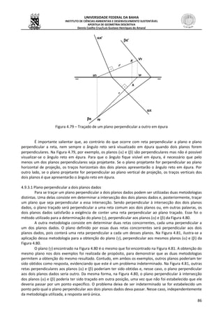 UNIVERSIDADE FEDERAL DA BAHIA
INSTITUTO DE CIÊNCIAS AMBIENTAIS E DESENVOLVIMENTO SUSTENTÁVEL
APOSTILA DE GEOMETRIA DESCRITIVA
Dennis Coelho Cruz/Luís Gustavo Henriques do Amaral
86
Figura 4.79 – Traçado de um plano perpendicular a outro em épura
É importante salientar que, ao contrário do que ocorre com reta perpendicular a plano e plano
perpendicular a reta, nem sempre o ângulo reto será visualizado em épura quando dois planos forem
perpendiculares. Na Figura 4.79, por exemplo, os planos () e () são perpendiculares mas não é possível
visualizar-se o ângulo reto em épura. Para que o ângulo fique visível em épura, é necessário que pelo
menos um dos planos perpendiculares seja projetante. Se o plano projetante for perpendicular ao plano
horizontal de projeção, os traços horizontais dos dois planos apresentarão o ângulo reto em épura. Por
outro lado, se o plano projetante for perpendicular ao plano vertical de projeção, os traços verticais dos
dois planos é que apresentarão o ângulo reto em épura.
4.9.3.1 Plano perpendicular a dois planos dados
Para se traçar um plano perpendicular a dois planos dados podem ser utilizadas duas metodologias
distintas. Uma delas consiste em determinar a intersecção dos dois planos dados e, posteriormente, traçar
um plano que seja perpendicular a essa intersecção. Sendo perpendicular à intersecção dos dois planos
dados, o plano traçado será perpendicular a uma reta comum aos dois planos ou, em outras palavras, os
dois planos dados satisfarão a exigência de conter uma reta perpendicular ao plano traçado. Esse foi o
método utilizado para a determinação do plano (), perpendicular aos planos () e () da Figura 4.80.
A outra metodologia consiste em determinar duas retas concorrentes, cada uma perpendicular a
um dos planos dados. O plano definido por essas duas retas concorrentes será perpendicular aos dois
planos dados, pois conterá uma reta perpendicular a cada um desses planos. Na Figura 4.81, ilustra-se a
aplicação dessa metodologia para a obtenção do plano (), perpendicular aos mesmos planos () e () da
Figura 4.80.
O plano () encontrado na Figura 4.80 é o mesmo que foi encontrado na Figura 4.81. A obtenção do
mesmo plano nos dois exemplos foi realizada de propósito, para demonstrar que as duas metodologias
permitem a obtenção do mesmo resultado. Contudo, em ambos os exemplos, outros planos poderiam ter
sido obtidos como resposta, evidenciando que este é um problema indeterminado. Na Figura 4.81, outras
retas perpendiculares aos planos () e () poderiam ter sido obtidas e, nesse caso, o plano perpendicular
aos dois planos dados seria outro. Da mesma forma, na Figura 4.80, o plano perpendicular à intersecção
dos planos () e () poderia ter sido traçado em outra posição, uma vez que não foi estabelecido que ele
deveria passar por um ponto específico. O problema deixa de ser indeterminado se for estabelecido um
ponto pelo qual o plano perpendicular aos dois planos dados deva passar. Nesse caso, independentemente
da metodologia utilizada, a resposta será única.
 