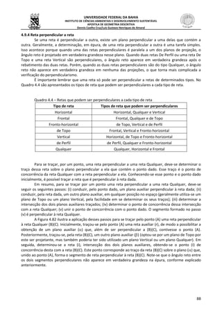 UNIVERSIDADE FEDERAL DA BAHIA
INSTITUTO DE CIÊNCIAS AMBIENTAIS E DESENVOLVIMENTO SUSTENTÁVEL
APOSTILA DE GEOMETRIA DESCRITIVA
Dennis Coelho Cruz/Luís Gustavo Henriques do Amaral
88
4.9.4 Reta perpendicular a reta
Se uma reta é perpendicular a outra, existe um plano perpendicular a uma delas que contém a
outra. Geralmente, a determinação, em épura, de uma reta perpendicular a outra é uma tarefa simples.
Isso acontece porque quando uma das retas perpendiculares é paralela a um dos planos de projeção, o
ângulo reto é projetado em verdadeira grandeza nesse plano. Quando duas retas De Perfil ou uma reta De
Topo e uma reta Vertical são perpendiculares, o ângulo reto aparece em verdadeira grandeza após o
rebatimento das duas retas. Porém, quando as duas retas perpendiculares são do tipo Qualquer, o ângulo
reto não aparece em verdadeira grandeza em nenhuma das projeções, o que torna mais complicada a
verificação do perpendicularismo.
É importante lembrar que uma reta só pode ser perpendicular a retas de determinados tipos. No
Quadro 4.4 são apresentados os tipos de reta que podem ser perpendiculares a cada tipo de reta.
Quadro 4.4 – Retas que podem ser perpendiculares a cada tipo de reta
Tipo de reta Tipos de reta que podem ser perpendiculares
Horizontal Horizontal, Qualquer e Vertical
Frontal Frontal, Qualquer e de Topo
Fronto-horizontal de Topo, Vertical e de Perfil
de Topo Frontal, Vertical e Fronto-horizontal
Vertical Horizontal, de Topo e Fronto-horizontal
de Perfil de Perfil, Qualquer e Fronto-horizontal
Qualquer Qualquer, Horizontal e Frontal
Para se traçar, por um ponto, uma reta perpendicular a uma reta Qualquer, deve-se determinar o
traço dessa reta sobre o plano perpendicular a ela que contém o ponto dado. Esse traço é o ponto de
concorrência da reta Qualquer com a reta perpendicular a ela. Conhecendo-se esse ponto e o ponto dado
inicialmente, é possível traçar a reta que é perpendicular à reta dada.
Em resumo, para se traçar por um ponto uma reta perpendicular a uma reta Qualquer, deve-se
seguir os seguintes passos: (i) conduzir, pelo ponto dado, um plano auxiliar perpendicular à reta dada; (ii)
conduzir, pela reta dada, um outro plano auxiliar, em qualquer posição no espaço (geralmente utiliza-se um
plano de Topo ou um plano Vertical, pela facilidade em se determinar os seus traços); (iii) determinar a
intersecção dos dois planos auxiliares traçados; (iv) determinar o ponto de concorrência dessa intersecção
com a reta Qualquer; (v) unir o ponto de concorrência com o ponto dado. O segmento formado no passo
(v) é perpendicular à reta Qualquer.
A Figura 4.82 ilustra a aplicação desses passos para se traçar pelo ponto (A) uma reta perpendicular
à reta Qualquer (B)(C). Inicialmente, traçou-se pelo ponto (A) uma reta auxiliar (r), de modo a possibilitar a
obtenção de um plano auxiliar () que, além de ser perpendicular a (B)(C), contivesse o ponto (A).
Posteriormente, traçou-se, pela reta (B)(C), um outro plano auxiliar () (optou-se por um plano de Topo por
este ser projetante, mas também poderia ter sido utilizado um plano Vertical ou um plano Qualquer). Em
seguida, determinou-se a reta (i), intersecção dos dois planos auxiliares, obtendo-se o ponto (I) de
concorrência desta com a reta (B)(C). Este ponto corresponde ao traço da reta (B)(C) sobre o plano () que,
unido ao ponto (A), forma o segmento de reta perpendicular à reta (B)(C). Note-se que o ângulo reto entre
os dois segmentos perpendiculares não aparece em verdadeira grandeza na épura, conforme explicado
anteriormente.
 