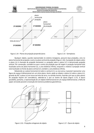 UNIVERSIDADE FEDERAL DA BAHIA
INSTITUTO DE CIÊNCIAS AMBIENTAIS E DESENVOLVIMENTO SUSTENTÁVEL
APOSTILA DE GEOMETRIA DESCRITIVA
Dennis Coelho Cruz/Luís Gustavo Henriques do Amaral
8
Figura 1.14 – Planos de projeção perpendiculares Figura 1.15 – Semiplanos
Qualquer objeto, quando representado no sistema mongeano, possuirá duas projeções, uma no
plano horizontal de projeção e outra no plano vertical de projeção (Figura 1.16). A projeção do objeto sobre
o plano () é chamada de projeção horizontal e a projeção sobre o plano (’) é denominada projeção
vertical. Por convenção, considera-se que o centro de projeção que dá origem à projeção horizontal está
localizado acima do plano horizontal (), a uma distância infinita, enquanto o relativo à projeção vertical
está localizado na frente do plano vertical ('), também a uma distância infinita.
Rebatendo-se o plano horizontal () sobre o vertical ('), ou vice-versa, é possível representar uma
figura do espaço tridimensional em um único plano. Assim, pode-se rebater o plano () sobre o plano ('),
girando de 90° o plano () em torno da linha de terra, no sentido horário, fazendo com que os dois planos
de projeção fiquem em coincidência, obtendo-se o que se chama de épura (Figura 1.17). A épura
possibilita, portanto, a representação de um objeto tridimensional em um espaço bidimensional, a folha de
papel, tornando possível a resolução de inúmeros problemas geométricos.
Figura 1.16 – Projeções ortogonais do objeto Figura 1.17 – Épura do objeto

')
plano
vertical de
projeção
plano
horizontal
de projeção
linha de terra

') 1º DIEDRO2º DIEDRO
3º DIEDRO 4º DIEDRO
A
'S)
P
'I
 