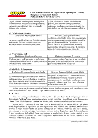 Curso de Pós-Graduação em Engenharia de Segurança do Trabalho
                           Disciplina: Gerenciamento de Risco
                           Professor: Roberto Portela de Castro

Ações voltadas somente para a prevenção de       Ações voltadas não só para acidentes com
acidentes fatais ou com lesões incapacitantes;   pessoas, mas também com equipamentos,
Acidentes que não envolviam pessoas não          máquinas, instalações, meio ambiente, etc., ou
tinham valor nenhum                              seja, tudo o que interfira no processo produtivo

p) Definição dos Acidentes
       Tradicional Abordagem Corretiva                  Moderna Abordagem Preventiva
                                               Acidentes considerados como fatos indesejáveis,
Acidentes considerados como fatos inesperados, com a maior partes das causas sendo conhecidas,
com causas fortuitas e/ou desconhecidas.       previsíveis e controláveis. Os acidentes com
Ocorrências inevitáveis e incontroláveis.      causas fortuitas ou desconhecidas devem-se
                                               geralmente a fatores incontroláveis da natureza
                                               como terremotos, maremotos, raios, etc.

q) Programas de SST
      Tradicional Abordagem Corretiva                    Moderna Abordagem Preventiva
Enfoque corretivo, Espera pela ocorrência do     Enfoque preventivo, Conceitos de ato e condição
acidentes para depois atacar as conseqüências ou insegura, Maior preocupação com os acidentes
evitar acidentes semelhantes                     pessoais e perdas a eles associados

r) Atividades de Segurança
   Tradicional Responsabilidade centralizada        Moderna Responsabilidade compartilhada
                                               Integração da organização, Aumento da eficácia
Executantes com pouca informação e poder de
                                               das medidas corretivas e preventivas, Maior
ação preventiva, Impossibilidade de prevenção
                                               conhecimento dos trabalhadores sobre os riscos
dos riscos inerentes aos processos produtivos,
                                               aos quais estão expostos, bem como sobre sua
Falta de compromisso por parte dos executantes
                                               redução ou eliminação

    Após a apresentação destes conceitos básicos iremos detalhar um pouco mais os dois conceitos
bases desta disciplina. O que é Risco? O que é Gerenciamento de Risco?
2.1.1 Risco
    Como base na origem etmológica da palavra, “risco”, é uma derivação da antiga língua italiana
denominada “risicare”, que representa evolução social, científica e tecnológica do ser humano em
“ousar”, que possibilita uma “escolha” do homem e não um destino divinamente determinado.
     Alguns autores costumam definir risco como a possibilidade de um evento adverso que possa
afetar negativamente a capacidade de uma organização para alcançar seus objetivos. Dentro dessa
acepção o risco é considerado um evento indesejável. No entanto, dentro de uma visão macro,
sabemos que ao apostar na Mega-Sena estamos correndo o risco de ganhar, o que, de forma alguma,
é algo negativo ou indesejável. Para esses autores a possibilidade de um evento conduzir a um
resultado favorável é chamada de Chance, enquanto a Possibilidade de um evento conduzir a um
resultado desfavorável é de Risco.

                                                                               castrorpc@yahoo.com.br
                                                                                                    11
 
