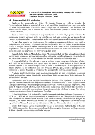 Curso de Pós-Graduação em Engenharia de Segurança do Trabalho
                           Disciplina: Gerenciamento de Risco
                           Professor: Roberto Portela de Castro
6.2   Responsabilidade Cívil pelo Produto
    Conforme foi apresentado no tópico 2.2, quando falamos da evolução histórica do
Prevencionismo e do Gerenciamento de Risco, as leis trabalhistas têm atribuído ao empregador cada
vez mais responsabilidades referentes à saúde e segurança do trabalhador. Essa evolução tem
implicações nas esferas civil e criminal do Direito sem manifesta vontade da vítima através do
Ministério Público.
     Pode-se afirmar que o fenômeno da responsabilidade civil é tão antigo quanto à história da
humanidade, sempre ocorreram ações ou omissões por parte das pessoas, que de alguma forma
vieram a ocasionar prejuízos a outras, advindo assim à necessidade de reparação dos danos causados.
     Na sociedade moderna um dos temas que têm ensejado grandes controvérsias no meio jurídico
está justamente relacionado à responsabilidade civil empresarial. Isso em função do extraordinário
avanço tecnológico e também sócio-econômico que vem se verificando, além da produção em massa
de produtos e serviços, passando a exigir uma maior conscientização acerca das responsabilidades
que as atividades das empresas e dos empresários podem gerar.
    Segundo lições da Profa. Maria Helena Diniz: “ Responsabilidade Civil é a aplicação de medidas
que obriguem uma pessoa a reparar dano moral ou patrimonial causados a terceiros, em razão de ato
por ela mesma praticado, por pessoa por quem ela responda ou de simples imposição legal” .
     A responsabilidade civil, evolvendo o dano, o prejuízo, o nexo causal entre infração e infrator,
bem como sua eventual culpa, visa reparar dano patrimonial e moral causado a outrem. Desta
maneira, impõem-se ao responsável pelo dano o dever de sua reparação e à parte prejudicada o
direito subjetivo de ser indenizada dos seus prejuízos. Deverá, pois, haver a recomposição do
patrimônio do lesado, obrigando-se o responsável a ressarcir todos os prejuízos acarretados.
    A dúvida que freqüentemente surge relaciona-se em definir em que circunstâncias a empresa
poderá ser compelida a pagar indenização reparatória de dano, em decorrência do fornecimento de
seus produtos e serviços.
     Basicamente duas teorias disputam o fundamento jurídico dessa reparação: a subjetiva e a
objetiva, também conhecida como responsabilidade pelo risco da atividade. A teoria subjetiva impõe
a obrigação de reparação de dano sempre que se possa provar a ocorrência de culpa empresarial. Pela
teoria da responsabilidade objetiva, quem lucra com o exercício de uma atividade deve indenizar o
dano oriundo da exploração dessa atividade, independentemente da existência de culpa. Mas não se
preocupem, passaremos longe dessa discussão filosófica.
     A Responsabilidade Civil no Brasil foi estabelecida através da Lei de Defesa do Consumidor, Nº
8.078, de 11 SET 90, que previu expressamente a responsabilidade dos fabricantes de produtos por
fatos decorrentes de defeitos desses produtos. Além disto, na tentativa de equilibrar as "relações de
consumo", ela atribui determinados poderes aos consumidores e expressando responsabilidades
específicas aos "fornecedores", que são todos os envolvidos em determinada cadeia de comércio.
    Dentro do Código de Defesa do Consumidor (CDC) da Constituição Federal (CF) e do Código
Cívil (CC), alguns artigos devem ser ressaltados, pois dizem respeito diretamente ao Gerenciamento
de Risco e à saúde e segurança do trabalhador, são eles:



                                                                                castrorpc@yahoo.com.br
                                                                                                  111
 