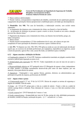Curso de Pós-Graduação em Engenharia de Segurança do Trabalho
                           Disciplina: Gerenciamento de Risco
                           Professor: Roberto Portela de Castro

   Danos estéticos (deformidade);
   Pensão vitalícia, correspondente à importância do trabalho, constituído de um capital para garantir
o pagamento das prestações futuras (proporcional a inabilitação para a atividade que desempenhava).

b) Homicídio: Art. 948. “No caso de homicídio, a indenização consiste, sem excluir outras
reparações:
I – no pagamento das despesas com o tratamento da vítima, seu funeral e o luto da família;
II – na prestação de alimentos às pessoas a quem o morto os devia, levando-se em conta a duração
provável da vida da vítima.”
   Pagamento das despesas com o tratamento da vítima, seu funeral, luto da família, jazigo, etc.
(dano emergente);
   Danos morais
   Pensão mensal correspondente a 2/3 dos rendimentos do de cujus, até a época em que este
completaria 65 anos (prestação de alimentos às pessoas a quem o defunto devia)

c) Art. 951. “O disposto nos Arts. 948, 949 e 950 aplica-se ainda no caso de indenização devida por
aquele que, no exercício de atividade profissional, por negligência, imprudência ou imperícia, causar
a morte do paciente, agravar-lhe o mal, causar-lhe lesão, ou inabilitá-lo para o trabalho.”

6.3.2 Alguns conceitos e definições de Direito
a) Condenação criminal art. 63 do CPP: Sentença condenatória transitada em julgado constitui título
executivo judicial para reparação no juízo cível.
b) Solidariedade pela reparação Art. 942 CC: Todos responderão em caso de mais de um autor a
ofensa.
c) Responsabilidade objetiva art. 927 parágrafo único CC:Obrigação de reparar o dano, independente
de culpa, quando a atividade normalmente desenvolvida pelo autor do dano implicar, por sua
natureza, riscos para direito de outrem.
d) Imputáveis - Empregador e seus agentes Sócios, gerentes, diretores ou administradores que
participem da gestão da empresa, profissionais do SESMT

6.3.3 Alguns crimes e penas
 a) Contravenção penal § 2.º art. 19 da Lei 8.213/91: Deixar de cumprir as normas de segurança e
higiene do trabalho. Pena de multa
b) Crime - art. 132 do CP: perigo para a vida ou a saúde de outrem - Expor a vida ou a saúde de
outrem a perigo direto e iminente. Pena: detenção de 3 meses a 1 ano, se o fato não constituir crime
mais grave.
c) Lesão corporal art. 129 CP detenção de 3 meses a 1 ano.
d) Lesão corporal grave - Incapacidade por mais de 30 dias, perigo de vida, debilidade permanente
de membro, sentido ou função, aceleração do parto. - § 1.º - reclusão de 1 a 5 anos.



                                                                                 castrorpc@yahoo.com.br
                                                                                                   114
 