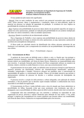 Curso de Pós-Graduação em Engenharia de Segurança do Trabalho
                            Disciplina: Gerenciamento de Risco
                            Professor: Roberto Portela de Castro

    O risco poderá ter pelo menos três significados:
- Hazard: Uma ou mais condições de uma variável com potencial necessário para causar danos
como: lesões pessoais, danos a equipamentos e instalações, danos ao meio-ambiente, perda de
material em processo ou redução da capacidade de produção. A existência do risco implica na
possibilidade de existência de efeitos adversos.
- Risk: Expressa uma probabilidade de possíveis danos dentro de um período específico de tempo ou
número de ciclos operacionais, podendo ser indicado pela probabilidade de um acidente multiplicado
pelo dano em valores monetários, vidas ou unidades operacionais.
- Incerteza: Quanto à ocorrência de um determinado acidente.
    Para a Segurança do Trabalho o risco expressa uma probabilidade de possíveis danos dentro de
um período específico de tempo ou número de ciclos operacionais, ou seja, representa o potencial de
ocorrência de conseqüências indesejáveis.
    O Risco pode ser calculado através da identificação dos efeitos adversos potenciais de um
fenômeno a ser analisado, com a compreensão da estimativa de sua probabilidade e da magnitude de
seus efeitos.
                                   Risco = Probabilidade x Impacto

2.1.2 Gerenciamento de Risco
    A gerência de riscos pode ser definida como a ciência, a arte e a função que visa proteger a
empresa (recursos humanos, materiais e financeiros) das conseqüências de eventos aleatórios que
possam reduzir sua rentabilidade, sob forma de danos físicos, financeiros ou responsabilidades para
com terceiros. A proteção fornecida pela Gerência de Risco compreende esforços na tentativa de
eliminar, reduzir, controlar ou ainda financiar os riscos, caso seja economicamente viável.
    O gerenciamento de riscos pode, ainda, ser definido como um processo formal no qual fatores de
incerteza presentes em determinado contexto são sistematicamente identificados, analisados,
estimados, categorizados e tratados. Procura-se alcançar um equilíbrio entre a concretização de
oportunidades de ganhos e a minimização de perdas. Trata-se de atividade interativa que permite o
aprimoramento contínuo do processo de decisão e a melhora crescente do desempenho da
organização.
     O processo envolve a criação de infra-estrutura e cultura adequadas, com aplicação de método
sistemático, a fim de permitir que as decisões sejam tomadas mediante o conhecimento dos riscos
associados às atividades da organização.
    O Gerenciamento de Risco é ainda definido como a área de atuação que busca administrar as
possibilidades de falhas, buscando evitar que essas aconteçam; caso aconteçam, que não se
propaguem; caso as possibilidades de falhas sejam de difícil controle, decidir entre reter ou transferir.
    Compreende toda uma metodologia que visa aumentar a confiança na capacidade de uma
organização de prever, priorizar e superar obstáculos para obtenção de suas metas, e visa, ainda,
proteger a empresa das conseqüências de eventos aleatórios que possam reduzir sua rentabilidade,
sob forma de danos físicos, financeiros ou responsabilidades para com terceiros.


                                                                                   castrorpc@yahoo.com.br
                                                                                                      12
 