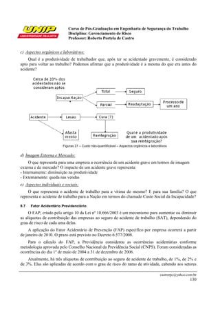 Curso de Pós-Graduação em Engenharia de Segurança do Trabalho
                           Disciplina: Gerenciamento de Risco
                           Professor: Roberto Portela de Castro


c) Aspectos orgânicos e laborátivos:
    Qual é a produtividade de trabalhador que, após ter se acidentado gravemente, é considerado
apto para voltar ao trabalho? Podemos afirmar que a produtividade é a mesma do que era antes do
acidente?




                        Figuras 27 – Custo não-quantificável – Aspectos orgânicos e laborátivos

d) Imagem Externa e Mercado:
     O que representa para uma empresa a ocorrência de um acidente grave em termos de imagem
externa e de mercado? O impacto de um acidente grave representa:
- Internamente: diminuição na produtividade
- Externamente: queda nas vendas
e) Aspectos individuais e sociais:
    O que representa o acidente de trabalho para a vítima do mesmo? E para sua família? O que
representa o acidente de trabalho para a Nação em termos do chamado Custo Social da Incapacidade?

8.7   Fator Acidentário Previdenciário
     O FAP, criado pelo artigo 10 da Lei nº 10.666/2003 é um mecanismo para aumentar ou diminuir
as alíquotas de contribuição das empresas ao seguro de acidente de trabalho (SAT), dependendo do
grau de risco de cada uma delas.
     A aplicação do Fator Acidentário de Prevenção (FAP) específico por empresa ocorrerá a partir
de janeiro de 2010. O prazo está previsto no Decreto 6.577/2008.
    Para o cálculo do FAP, a Previdência considerou as ocorrências acidentárias conforme
metodologia aprovada pelo Conselho Nacional da Previdência Social (CNPS). Foram consideradas as
ocorrências do dia 1º de maio de 2004 a 31 de dezembro de 2006.
    Atualmente, há três alíquotas de contribuição ao seguro de acidente de trabalho, de 1%, de 2% e
de 3%. Elas são aplicadas de acordo com o grau de risco do ramo de atividade, cabendo aos setores

                                                                                          castrorpc@yahoo.com.br
                                                                                                            130
 