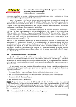 Curso de Pós-Graduação em Engenharia de Segurança do Trabalho
                             Disciplina: Gerenciamento de Risco
                             Professor: Roberto Portela de Castro

com maior incidência de doenças e acidentes uma contribuição maior. Com a instituição do FAP, a
alíquota será definida pelo desempenho de cada empresa.
     A nova metodologia vai beneficiar as empresas que investem em prevenção de acidentes, que
terão redução de alíquotas de contribuição de até 50%. Aquelas com alta incidência de acidentes
deverão arcar com aumento de até 100% na alíquota de contribuição, pois não cabe a todos os
cidadãos via previdência a responsabilidade pelo custo dos acidentes devido a condições insalubres e
inadequadas oferecidas por alguns segmentos econômicos.
    A intenção, segundo ele, é criar a cultura da prevenção de acidentes e doenças ocupacionais.
FAP - O FAP é um multiplicador a ser aplicado às alíquotas de 1%, 2% ou 3% incidentes sobre a
folha de salários, para financiar o Seguro Acidente de Trabalho (SAT). Ele varia de 0,5 a 2,0, o que
significa que a alíquota de contribuição da empresa pode ser reduzida à metade ou dobrar. Empresas
que oferecem maior risco, com um número maior de acidentes e doenças do trabalho, pagam taxas
em percentuais que vão de 3% a 6%.
EXEMPLO: uma determinada empresa que faz parte de um ramo de atividade de alto risco (que tem
alíquota de 3%), isoladamente, apresenta os menores indicadores de risco de acidentes. Graças ao
bom desempenho dessa empresa em relação à segurança do trabalho, ela tem um FAP de 0,5. Então
multiplica-se a alíquota de 3% (do ramo de atividade) por 0,5 (da empresa). O resultado, de 1,5%,
será a nova alíquota de contribuição dessa empresa. Já a empresa classificada no mesmo ramo de
atividade, com alta incidência de morbidade, terá um FAP de 2,0, que multiplicado pelos 3% chega-
se a alíquota de 6%.

8.8     Custos com insalubridade e periculosidade
    Quando se fala em custo de acidentes uma questão que sempre aparece é a análise entre os
adicionais de insalubridade e periculosidade. A maioria dos especialistas considera que a percepção
ao adicional de insalubridade representa uma posição retrógrada da legislação trabalhista brasileira,
pois representa a monetarização do risco, é como se através do adicional a empresa segurasse os
danos causados.
     Deve-se ter em mente que pequenas falhas administrativas ligadas à questão do adicional de
insalubridade, poder gerar custos, que poderiam ser suprimidos com uma política eficiente de
segurança do trabalho:
– Erros de avaliação: a empresa acha que não tem ambientes insalubres, mas os tem;
– Não adoção de medidas (simples) que podem eliminar e/ou descaracterizar a insalubridade
– Desvios ou falta de clareza de funções
–     Não isolamento do risco ocupacional
NOTA: A Quarta súmula vinculante do STF de 30 ABR 08, diz:"Salvo os casos previstos na
Constituição Federa, o salário mínimo não pode ser usado como indexador de base de cálculo de
vantagem de servidor público ou de empregado, nem ser substituído por decisão judicial." Bem,
isto quer dizer no calcula do adicional de insalubridade o salário mínimo não pode ser usado
como base de cálculo.

8.9     Custo de Acidente de Trabalho x Investimento em Segurança

                                                                                castrorpc@yahoo.com.br
                                                                                                  131
 