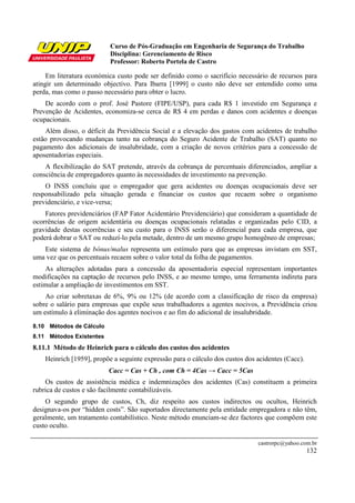 Curso de Pós-Graduação em Engenharia de Segurança do Trabalho
                           Disciplina: Gerenciamento de Risco
                           Professor: Roberto Portela de Castro

     Em literatura económica custo pode ser definido como o sacrifício necessário de recursos para
atingir um determinado objectivo. Para Ibarra [1999] o custo não deve ser entendido como uma
perda, mas como o passo necessário para obter o lucro.
    De acordo com o prof. José Pastore (FIPE/USP), para cada R$ 1 investido em Segurança e
Prevenção de Acidentes, economiza-se cerca de R$ 4 em perdas e danos com acidentes e doenças
ocupacionais.
    Além disso, o déficit da Previdência Social e a elevação dos gastos com acidentes de trabalho
estão provocando mudanças tanto na cobrança do Seguro Acidente de Trabalho (SAT) quanto no
pagamento dos adicionais de insalubridade, com a criação de novos critérios para a concessão de
aposentadorias especiais.
    A flexibilização do SAT pretende, através da cobrança de percentuais diferenciados, ampliar a
consciência de empregadores quanto às necessidades de investimento na prevenção.
    O INSS concluiu que o empregador que gera acidentes ou doenças ocupacionais deve ser
responsabilizado pela situação gerada e financiar os custos que recaem sobre o organismo
previdenciário, e vice-versa;
    Fatores previdenciários (FAP Fator Acidentário Previdenciário) que consideram a quantidade de
ocorrências de origem acidentária ou doenças ocupacionais relatadas e organizadas pelo CID, a
gravidade destas ocorrências e seu custo para o INSS serão o diferencial para cada empresa, que
poderá dobrar o SAT ou reduzí-lo pela metade, dentro de um mesmo grupo homogêneo de empresas;
   Este sistema de bônus/malus representa um estímulo para que as empresas invistam em SST,
uma vez que os percentuais recaem sobre o valor total da folha de pagamentos.
     As alterações adotadas para a concessão da aposentadoria especial representam importantes
modificações na captação de recursos pelo INSS, e ao mesmo tempo, uma ferramenta indireta para
estimular a ampliação de investimentos em SST.
    Ao criar sobretaxas de 6%, 9% ou 12% (de acordo com a classificação de risco da empresa)
sobre o salário para empresas que expõe seus trabalhadores a agentes nocivos, a Previdência criou
um estímulo à eliminação dos agentes nocivos e ao fim do adicional de insalubridade.
8.10 Métodos de Cálculo
8.11 Métodos Existentes
8.11.1 Método de Heinrich para o cálculo dos custos dos acidentes
    Heinrich [1959], propõe a seguinte expressão para o cálculo dos custos dos acidentes (Cacc).
                          Cacc = Cas + Ch , com Ch = 4Cas → Cacc = 5Cas
    Os custos de assistência médica e indemnizações dos acidentes (Cas) constituem a primeira
rubrica de custos e são facilmente contabilizáveis.
    O segundo grupo de custos, Ch, diz respeito aos custos indirectos ou ocultos, Heinrich
designava-os por “hidden costs”. São suportados directamente pela entidade empregadora e não têm,
geralmente, um tratamento contabilístico. Neste método enunciam-se dez factores que compõem este
custo oculto.

                                                                               castrorpc@yahoo.com.br
                                                                                                   132
 