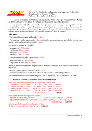 Curso de Pós-Graduação em Engenharia de Segurança do Trabalho
                            Disciplina: Gerenciamento de Risco
                            Professor: Roberto Portela de Castro

      Devido ao acidente, a obra ficou paralisada por 2 horas, sendo que o Engenheiro e o Mestre
de Obras perderam o resto do dia por estarem envolvidos com a assistência médica.
       O concreto utilizado era usinado, ou seja, dosado em central, o que significa que foi
transportado até a obra por meio de caminhão e que tinha aditivos em sua composição, os quais não
permitiam que o mesmo ficasse parado por mais de 1 hora e 30 minutos. Com a ocorrência do
acidente a concretagem teve que ser interrompida, perdendo 7,0 m3 de concreto.
Informações
- Tempo de afastamento do acidentado: 10 dias
- As horas de trabalho despendidas pelos funcionários que suspenderam seu trabalho normal para
ajudar o acidentado ou por curiosidade: 2 horas
Os custos por hora de serviço são:
1 armadores: R$ 1,80 / hora
1 carpinteiro: R$ 1,82 / hora
3 serventes: R$1,25 / hora
2 pedreiros: R$ 1,75 / hora
As horas despendidas pelos supervisores: 7 horas
1 Mestre de obras: R$ 3,70 / hora
1 Engenheiro de obra: R$12,00 / hora
Horas de trabalho despendidas em providência para que o trabalho do acidentado continuasse a ser
executado:
- Devido à paralisação do dia do acidente: 5 horas
- A contratação de outro servente para substituir o funcionário acidentado por 10 dias.
Um caminhão de concreto usinado comporta 7,0 m3 e o preço de 1 m3 de concreto é R$ 200,00.
8.13 Modelo de Ficha para Cálculo do Custo Efetivo de Acidentes
Pelos empregados que suspenderam seu trabalho normal: 2 horas
- 1 armadores: R$ 1,80 / hora    1 x (1,80 + 1,80 x 1,28)x 2 = R$8,21
- 1 carpinteiro: R$ 1,82 / hora   1 x (1,82 + 1,82 x 1,28)x 2 = R$8,30
- 3 serventes: R$1,25 / hora    3 x (1,25 + 1,25 x 1,28)x 2 = R$17,10
- 2 pedreiros: R$ 1,75 / hora    2 x (1,75 + 1,75 x 1,28)x 2 = R$15,96
                                    SUB TOTAL:                  R$49,57
Pelos supervisores e outras pessoas: 7 horas
 - 1 Mestre de obras: R$ 3,70 / hora:          1x (3,70 + 3,70 x 1,28)x 7 = R$59,05
- 1 Engenheiro de obra: R$12,00 / hora: 1x (12,00 + 12,00 x 1,28) x7,0 = R$ 191,52
                                                           SUB TOTAL: R$250,57
Substituição do Funcionário Acidentado: 10 dias
10 dias x 9 horas x (R$1,25 + 1,25 x 1,28) = R$256,50




                                                                                 castrorpc@yahoo.com.br
                                                                                                   137
 