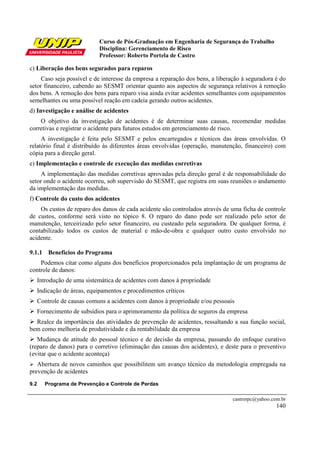 Curso de Pós-Graduação em Engenharia de Segurança do Trabalho
                              Disciplina: Gerenciamento de Risco
                              Professor: Roberto Portela de Castro

c) Liberação dos bens segurados para reparos
     Caso seja possível e de interesse da empresa a reparação dos bens, a liberação à seguradora é do
setor financeiro, cabendo ao SESMT orientar quanto aos aspectos de segurança relativos à remoção
dos bens. A remoção dos bens para reparo visa ainda evitar acidentes semelhantes com equipamentos
semelhantes ou uma possível reação em cadeia gerando outros acidentes.
d) Investigação e análise de acidentes
    O objetivo da investigação de acidentes é de determinar suas causas, recomendar medidas
corretivas e registrar o acidente para futuros estudos em gerenciamento de risco.
     A investigação é feita pelo SESMT e pelos encarregados e técnicos das áreas envolvidas. O
relatório final é distribuído às diferentes áreas envolvidas (operação, manutenção, financeiro) com
cópia para a direção geral.
e) Implementação e controle de execução das medidas corretivas
     A implementação das medidas corretivas aprovadas pela direção geral é de responsabilidade do
setor onde o acidente ocorreu, sob supervisão do SESMT, que registra em suas reuniões o andamento
da implementação das medidas.
f) Controle do custo dos acidentes
    Os custos de reparo dos danos de cada acidente são controlados através de uma ficha de controle
de custos, conforme será visto no tópico 8. O reparo do dano pode ser realizado pelo setor de
manutenção, terceirizado pelo setor financeiro, ou custeado pela seguradora. De qualquer forma, é
contabilizado todos os custos de material e mão-de-obra e qualquer outro custo envolvido no
acidente.

9.1.1 Benefícios do Programa
    Podemos citar como alguns dos benefícios proporcionados pela implantação de um programa de
controle de danos:
      Introdução de uma sistemática de acidentes com danos à propriedade
      Indicação de áreas, equipamentos e procedimentos críticos
      Controle de causas comuns a acidentes com danos à propriedade e/ou pessoais
      Fornecimento de subsídios para o aprimoramento da política de seguros da empresa
  Realce da importância das atividades de prevenção de acidentes, ressaltando a sua função social,
bem como melhoria de produtividade e da rentabilidade da empresa
   Mudança de atitude do pessoal técnico e de decisão da empresa, passando do enfoque curativo
(reparo de danos) para o corretivo (eliminação das causas dos acidentes), e deste para o preventivo
(evitar que o acidente aconteça)
   Abertura de novos caminhos que possibilitem um avanço técnico da metodologia empregada na
prevenção de acidentes
9.2     Programa de Prevenção e Controle de Perdas

                                                                                castrorpc@yahoo.com.br
                                                                                                  140
 