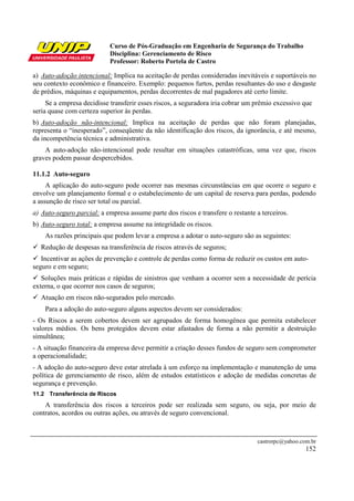 Curso de Pós-Graduação em Engenharia de Segurança do Trabalho
                            Disciplina: Gerenciamento de Risco
                            Professor: Roberto Portela de Castro

a) Auto-adoção intencional: Implica na aceitação de perdas consideradas inevitáveis e suportáveis no
seu contexto econômico e financeiro. Exemplo: pequenos furtos, perdas resultantes do uso e desgaste
de prédios, máquinas e equipamentos, perdas decorrentes de mal pagadores até certo limite.
     Se a empresa decidisse transferir esses riscos, a seguradora iria cobrar um prêmio excessivo que
seria quase com certeza superior às perdas.
b) Auto-adoção não-intencional: Implica na aceitação de perdas que não foram planejadas,
representa o “inesperado”, conseqüente da não identificação dos riscos, da ignorância, e até mesmo,
da incompetência técnica e administrativa.
    A auto-adoção não-intencional pode resultar em situações catastróficas, uma vez que, riscos
graves podem passar despercebidos.

11.1.2 Auto-seguro
     A aplicação do auto-seguro pode ocorrer nas mesmas circunstâncias em que ocorre o seguro e
envolve um planejamento formal e o estabelecimento de um capital de reserva para perdas, podendo
a assunção de risco ser total ou parcial.
a) Auto-seguro parcial: a empresa assume parte dos riscos e transfere o restante a terceiros.
b) Auto-seguro total: a empresa assume na integridade os riscos.
    As razões principais que podem levar a empresa a adotar o auto-seguro são as seguintes:
  Redução de despesas na transferência de riscos através de seguros;
   Incentivar as ações de prevenção e controle de perdas como forma de reduzir os custos em auto-
seguro e em seguro;
   Soluções mais práticas e rápidas de sinistros que venham a ocorrer sem a necessidade de perícia
externa, o que ocorrer nos casos de seguros;
  Atuação em riscos não-segurados pelo mercado.
    Para a adoção do auto-seguro alguns aspectos devem ser considerados:
- Os Riscos a serem cobertos devem ser agrupados de forma homogênea que permita estabelecer
valores médios. Os bens protegidos devem estar afastados de forma a não permitir a destruição
simultânea;
- A situação financeira da empresa deve permitir a criação desses fundos de seguro sem comprometer
a operacionalidade;
- A adoção do auto-seguro deve estar atrelada à um esforço na implementação e manutenção de uma
política de gerenciamento de risco, além de estudos estatísticos e adoção de medidas concretas de
segurança e prevenção.
11.2 Transferência de Riscos
    A transferência dos riscos a terceiros pode ser realizada sem seguro, ou seja, por meio de
contratos, acordos ou outras ações, ou através de seguro convencional.



                                                                                 castrorpc@yahoo.com.br
                                                                                                   152
 