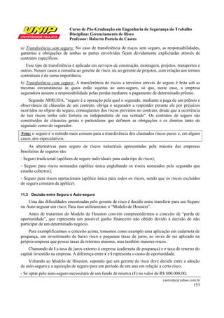 Curso de Pós-Graduação em Engenharia de Segurança do Trabalho
                            Disciplina: Gerenciamento de Risco
                            Professor: Roberto Portela de Castro

a) Transferência sem seguro: No caso de transferência de riscos sem seguro, as responsabilidades,
garantias e obrigações de ambas as partes envolvidas ficam devidamente explicitadas através de
contratos específicos.
   Esse tipo de transferência é aplicada em serviços de construção, montagem, projetos, transportes e
outros. Nesses casos a consulta ao gerente de risco, ou ao gerente de projetos, com relação aos termos
contratuais é de suma importância.
b) Transferência com seguro: A transferência de riscos a terceiros através de seguro é feita sob as
mesmas circunstâncias às quais estão sujeitas ao auto-seguro, só que, neste caso, a empresa
seguradora assume a responsabilidade pelas perdas mediante o pagamento de determinado prêmio.
    Segundo ARRUDA, "seguro é a operação pela qual o segurado, mediante a paga de um prêmio e
observância de cláusulas de um contrato, obriga o segurador a responder perante ele por prejuízos
ocorridos no objeto do seguro, conseqüentes dos riscos previstos no contrato, desde que a ocorrência
de tais riscos tenha sido fortuita ou independente de sua vontade". Os contratos de seguro são
constituídos de cláusulas gerais e particulares que definem as obrigações e os direitos tanto do
segurado como do segurador.
Nota: o seguro é o método mais comum para a transferência dos chamados riscos puros e, em alguns
casos, dos especulativos.
    As alternativas para seguro de riscos industriais apresentadas pela maioria das empresas
brasileiras de seguros são:
- Seguro tradicional (apólices de seguro individuais para cada tipo de risco);
- Seguro para riscos nomeados (apólice única englobando os riscos nomeados pelo segurado que
estarão cobertos);
- Seguro para riscos operacionais (apólice única para todos os riscos, sendo que os riscos excluídos
do seguro constam da apólice).

11.3 Decisão entre Seguro e Auto-seguro
    Uma das dificuldades encontradas pelo gerente de risco é decidir entre transferir para um Seguro
ou Auto-segurar um risco. Para isso utilizaremos o “Modelo de Houston”.
     Antes de tratarmos do Modelo de Houston convém compreendermos o conceito de “perda de
oportunidade”, que representa um possível ganho financeiro não obtido devido à decisão de não
participar de um determinado negócio.
    Para exemplificarmos o conceito acima, tomemos como exemplo uma aplicação em caderneta de
poupança, um investimento de baixo risco e pequenas taxas de juros, ao invés de ser aplicado na
própria empresa que possui taxas de retornos maiores, mas também maiores riscos.
    Chamando de i a taxa de juros externo à empresa (caderneta de poupança) e r taxa de retorno do
capital investido na empresa. A diferença entre r e i representa o custo de oportunidade.
    Voltando ao Modelo de Houston, supondo que um gerente de risco deve decidir entre a adoção
de auto-seguro e a aquisição de seguro para um período de um ano em relação a certo risco.
- Se optar pelo auto-seguro necessitará de um fundo de reserva (F) no valor de R$ 800.000,00;
                                                                                 castrorpc@yahoo.com.br
                                                                                                   153
 