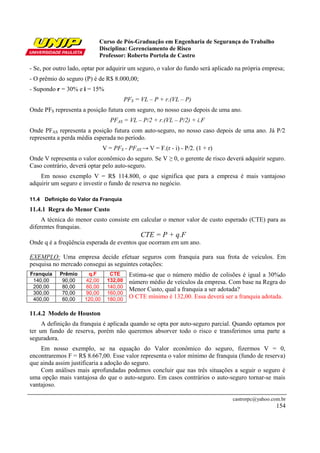 Curso de Pós-Graduação em Engenharia de Segurança do Trabalho
                           Disciplina: Gerenciamento de Risco
                           Professor: Roberto Portela de Castro

- Se, por outro lado, optar por adquirir um seguro, o valor do fundo será aplicado na própria empresa;
- O prêmio do seguro (P) é de R$ 8.000,00;
- Supondo r = 30% e i = 15%
                                         PFS = VL – P + r.(VL – P)
Onde PFS representa a posição futura com seguro, no nosso caso depois de uma ano.
                                  PFAS = VL – P/2 + r.(VL – P/2) + i.F
Onde PFAS representa a posição futura com auto-seguro, no nosso caso depois de uma ano. Já P/2
representa a perda média esperada no período.
                               V = PFS - PFAS → V = F.(r - i) - P/2. (1 + r)
Onde V representa o valor econômico do seguro. Se V ≥ 0, o gerente de risco deverá adquirir seguro.
Caso contrário, deverá optar pelo auto-seguro.
    Em nosso exemplo V = R$ 114.800, o que significa que para a empresa é mais vantajoso
adquirir um seguro e investir o fundo de reserva no negócio.

11.4 Definição do Valor da Franquia
11.4.1 Regra do Menor Custo
     A técnica do menor custo consiste em calcular o menor valor de custo esperado (CTE) para as
diferentes franquias.
                                               CTE = P + q.F
Onde q é a freqüência esperada de eventos que ocorram em um ano.

EXEMPLO: Uma empresa decide efetuar seguros com franquia para sua frota de veículos. Em
pesquisa no mercado consegui as seguintes cotações:
Franquia    Prêmio     q.F       CTE      Estima-se que o número médio de colisões é igual a 30%do
 140,00      90,00    42,00     132,00    número médio de veículos da empresa. Com base na Regra do
 200,00      80,00    60,00     140,00
                                          Menor Custo, qual a franquia a ser adotada?
 300,00      70,00    90,00     160,00
 400,00      60,00    120,00    180,00    O CTE mínimo é 132,00. Essa deverá ser a franquia adotada.

11.4.2 Modelo de Houston
     A definição da franquia é aplicada quando se opta por auto-seguro parcial. Quando optamos por
ter um fundo de reserva, porém não queremos absorver todo o risco e transferimos uma parte a
seguradora.
    Em nosso exemplo, se na equação do Valor econômico do seguro, fizermos V = 0,
encontraremos F = R$ 8.667,00. Esse valor representa o valor mínimo de franquia (fundo de reserva)
que ainda assim justificaria a adoção do seguro.
    Com análises mais aprofundadas podemos concluir que nas três situações a seguir o seguro é
uma opção mais vantajosa do que o auto-seguro. Em casos contrários o auto-seguro tornar-se mais
vantajoso.

                                                                                 castrorpc@yahoo.com.br
                                                                                                   154
 
