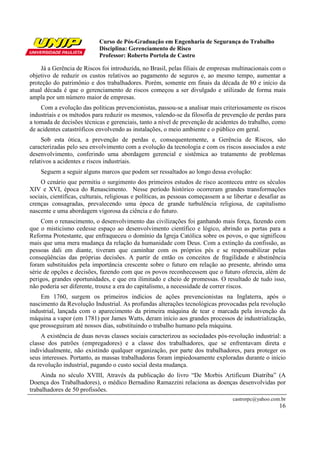 Curso de Pós-Graduação em Engenharia de Segurança do Trabalho
                            Disciplina: Gerenciamento de Risco
                            Professor: Roberto Portela de Castro

    Já a Gerência de Riscos foi introduzida, no Brasil, pelas filiais de empresas multinacionais com o
objetivo de reduzir os custos relativos ao pagamento de seguros e, ao mesmo tempo, aumentar a
proteção do patrimônio e dos trabalhadores. Porém, somente em finais da década de 80 e início da
atual década é que o gerenciamento de riscos começou a ser divulgado e utilizado de forma mais
ampla por um número maior de empresas.
    Com a evolução das políticas prevencionistas, passou-se a analisar mais criteriosamente os riscos
industriais e os métodos para reduzir os mesmos, valendo-se da filosofia de prevenção de perdas para
a tomada de decisões técnicas e gerenciais, tanto a nível de prevenção de acidentes do trabalho, como
de acidentes catastróficos envolvendo as instalações, o meio ambiente e o público em geral.
     Sob esta ótica, a prevenção de perdas e, consequentemente, a Gerência de Riscos, são
caracterizadas pelo seu envolvimento com a evolução da tecnologia e com os riscos associados a este
desenvolvimento, conferindo uma abordagem gerencial e sistêmica ao tratamento de problemas
relativos a acidentes e riscos industriais.
    Seguem a seguir alguns marcos que podem ser ressaltados ao longo dessa evolução:
    O cenário que permitiu o surgimento dos primeiros estudos de risco aconteceu entre os séculos
XIV e XVI, época do Renascimento. Nesse período histórico ocorreram grandes transformações
sociais, científicas, culturais, religiosas e políticas, as pessoas começassem a se libertar e desafiar as
crenças consagradas, prevalecendo uma época de grande turbulência religiosa, de capitalismo
nascente e uma abordagem vigorosa da ciência e do futuro.
     Com o renascimento, o desenvolvimento das civilizações foi ganhando mais força, fazendo com
que o misticismo cedesse espaço ao desenvolvimento científico e lógico, abrindo as portas para a
Reforma Protestante, que enfraqueceu o domínio da Igreja Católica sobre os povos, o que significou
mais que uma mera mudança da relação da humanidade com Deus. Com a extinção da confissão, as
pessoas dali em diante, tiveram que caminhar com os próprios pés e se responsabilizar pelas
conseqüências das próprias decisões. A partir de então os conceitos de fragilidade e abstinência
foram substituídos pela importância crescente sobre o futuro em relação ao presente, abrindo uma
série de opções e decisões, fazendo com que os povos reconhecessem que o futuro oferecia, além de
perigos, grandes oportunidades, e que era ilimitado e cheio de promessas. O resultado de tudo isso,
não poderia ser diferente, trouxe a era do capitalismo, a necessidade de correr riscos.
    Em 1760, surgem os primeiros indícios de ações prevencionistas na Inglaterra, após o
nascimento da Revolução Industrial. As profundas alterações tecnológicas provocadas pela revolução
industrial, lançada com o aparecimento da primeira máquina de tear e marcada pela invenção da
máquina a vapor (em 1781) por James Watts, deram início aos grandes processos de industrialização,
que prosseguiram até nossos dias, substituindo o trabalho humano pela máquina.
     A existência de duas novas classes sociais caracterizou as sociedades pós-revolução industrial: a
classe dos patrões (empregadores) e a classe dos trabalhadores, que se enfrentavam direta e
individualmente, não existindo qualquer organização, por parte dos trabalhadores, para proteger os
seus interesses. Portanto, as massas trabalhadoras foram impiedosamente exploradas durante o início
da revolução industrial, pagando o custo social desta mudança.
     Ainda no século XVIII, Através da publicação do livro “De Morbis Artificum Diatriba” (A
Doença dos Trabalhadores), o médico Bernadino Ramazzini relaciona as doenças desenvolvidas por
trabalhadores de 50 profissões.
                                                                                    castrorpc@yahoo.com.br
                                                                                                       16
 