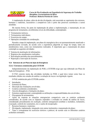 Curso de Pós-Graduação em Engenharia de Segurança do Trabalho
                          Disciplina: Gerenciamento de Risco
                          Professor: Roberto Portela de Castro

    A implantação do plano, além da devida divulgação, está associada ao suprimento dos recursos,
humanos e materiais, necessários e compatíveis com o porte das possíveis ocorrências a serem
atendidas.
    Da mesma forma, faz parte da implantação do plano a implementação, e manutenção, de um
programa de treinamento, em diferentes níveis de dificuldade, contemplando:
  Treinamentos teóricos;
  Treinamentos individuais;
  Exercícios de campo;
  Operações simuladas de coordenação.
    Passada a etapa de implantação, um plano de emergência deve ser permanentemente atualizado e
periodicamente revisado, de acordo com a experiência adquirida ao longo do tempo, tanto em
atendimentos reais, como nos treinamentos realizados. É importante que a manutenção do plano
contemple as seguintes atividades:
  Sistema de atualização de informações;
  Registros dos atendimentos realizados;
  Reavaliação periódica dos procedimentos;
  Reposição e renovação de recursos.

12.4 Estrutura de um Plano de Ação de Emergência
12.4.1 Estrutura estabelecida pela CETESB
   Independentemente da implantação do PGR, a CETESB exige que seja elaborado um Plano de
Ação de Emergência – PAE.
    O PAE consiste numa das atividades incluídas no PGR, o qual deve tomar como base os
resultados obtidos nos estudos de análise e avaliação de riscos e na legislação vigente.
    O PAE estabelecido pelo CETESB contém:
    Introdução;
    Estrutura do Plano;
    Descrição das instalações envolvidas;
    Cenários acidentais considerados;
    Área de abrangência e limitações do plano;
    Estrutura organizacional, contemplando as atribuições e responsabilidades dos envolvidos;
    Fluxograma de acionamento;
    Ações de resposta às situações emergenciais compatíveis com os cenários acidentais
considerados, de acordo com os impactos esperados e avaliados no estudo de análise de riscos,
considerando procedimentos de avaliação, controle emergencial (combate a incêndios, isolamento,
evacuação, controle de vazamentos, etc.) e ações de recuperação;
    Recursos humanos e materiais;
    Divulgação, implantação, integração com outras instituições e manutenção do plano;
    Tipos e cronogramas de exercícios teóricos e práticos, de acordo com os diferentes cenários
acidentais estimados;


                                                                            castrorpc@yahoo.com.br
                                                                                              161
 
