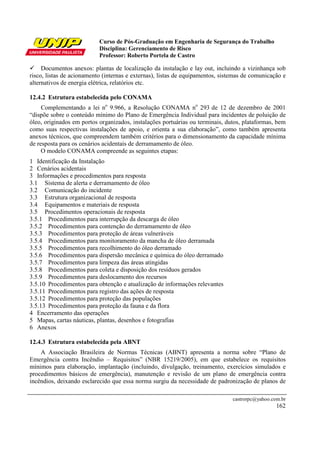 Curso de Pós-Graduação em Engenharia de Segurança do Trabalho
                           Disciplina: Gerenciamento de Risco
                           Professor: Roberto Portela de Castro

     Documentos anexos: plantas de localização da instalação e lay out, incluindo a vizinhança sob
risco, listas de acionamento (internas e externas), listas de equipamentos, sistemas de comunicação e
alternativos de energia elétrica, relatórios etc.

12.4.2 Estrutura estabelecida pelo CONAMA
     Complementando a lei no 9.966, a Resolução CONAMA no 293 de 12 de dezembro de 2001
“dispõe sobre o conteúdo mínimo do Plano de Emergência Individual para incidentes de poluição de
óleo, originados em portos organizados, instalações portuárias ou terminais, dutos, plataformas, bem
como suas respectivas instalações de apoio, e orienta a sua elaboração”, como também apresenta
anexos técnicos, que compreendem também critérios para o dimensionamento da capacidade mínima
de resposta para os cenários acidentais de derramamento de óleo.
     O modelo CONAMA compreende as seguintes etapas:
1 Identificação da Instalação
2 Cenários acidentais
3 Informações e procedimentos para resposta
3.1 Sistema de alerta e derramamento de óleo
3.2 Comunicação do incidente
3.3 Estrutura organizacional de resposta
3.4 Equipamentos e materiais de resposta
3.5 Procedimentos operacionais de resposta
3.5.1 Procedimentos para interrupção da descarga de óleo
3.5.2 Procedimentos para contenção do derramamento de óleo
3.5.3 Procedimentos para proteção de áreas vulneráveis
3.5.4 Procedimentos para monitoramento da mancha de óleo derramada
3.5.5 Procedimentos para recolhimento do óleo derramado
3.5.6 Procedimentos para dispersão mecânica e química do óleo derramado
3.5.7 Procedimentos para limpeza das áreas atingidas
3.5.8 Procedimentos para coleta e disposição dos resíduos gerados
3.5.9 Procedimentos para deslocamento dos recursos
3.5.10 Procedimentos para obtenção e atualização de informações relevantes
3.5.11 Procedimentos para registro das ações de resposta
3.5.12 Procedimentos para proteção das populações
3.5.13 Procedimentos para proteção da fauna e da flora
4 Encerramento das operações
5 Mapas, cartas náuticas, plantas, desenhos e fotografias
6 Anexos

12.4.3 Estrutura estabelecida pela ABNT
    A Associação Brasileira de Normas Técnicas (ABNT) apresenta a norma sobre “Plano de
Emergência contra Incêndio – Requisitos” (NBR 15219/2005), em que estabelece os requisitos
mínimos para elaboração, implantação (incluindo, divulgação, treinamento, exercícios simulados e
procedimentos básicos de emergência), manutenção e revisão de um plano de emergência contra
incêndios, deixando esclarecido que essa norma surgiu da necessidade de padronização de planos de

                                                                                castrorpc@yahoo.com.br
                                                                                                  162
 
