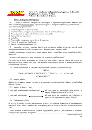 Curso de Pós-Graduação em Engenharia de Segurança do Trabalho
                             Disciplina: Gerenciamento de Risco
                             Professor: Roberto Portela de Castro

2.       Análise de Resposta a Emergência
2.1. O plano de resposta a emergências deve cumprir os regulamentos pertinentes. O plano deve
estar baseado na análise dos riscos e que todos os tipos de emergências prováveis foram tratadas. As
áreas de consideração incluem:
a)   Ferimentos graves ou efeitos à saúde;
b)   Dano importante à propriedade acima de uma base de custo estabelecida;
c)   Perda de processo importante devido a evento indesejado;
d)   Dano ambiental importante;
e)   Incêndios;
f)   Tempestades, enchentes e outras forças da natureza;
g)   Perigos de sabotagens, bombas, etc.;
h)   Outros – vazamentos químicos, etc..
2.2. As análises de risco existentes, identificação de perigos, análise de tarefas, inventários de
itens/partes críticas e inventários de materiais e áreas devem ser todos revisados.
A análise também deve considerar os requerimentos legais e específicos, assim como boas práticas
industriais.
“Nenhum problema pode ser solucionado até que seja primeiro identificado”.
Este conceito se aplica igualmente ao preparo às emergências, pois os planos não podem ser
desenvolvidos com sucesso para lidar com emergências potenciais, até que as mesmas tenham sido
identificadas e avaliadas.
2.2.1. Ao identificar todas as emergências potenciais (exposição à perda) considerar:
                                             PESSOAS
              EQUIPAMENTOS            EMERGÊNCIA POTENCIAL                MATERIAIS
                                      MEIO AMBIENTE
2.2.2. Avaliar o Risco
O quão severa poderia ser esta emergência se ela atingir o potencial máximo? Qual a probabilidade
dela vir a ocorrer?
2.2.3. Análise de Risco x Plano
O risco pode ser eliminado completamente?         O risco pode ser controlado para abaixar a
                                                  exposição à perda a um nível aceitável?
O risco pode ser tolerado?                        O risco pode ser transferido para diminuir o
                                                  impacto das conseqüências para a fábrica?
2.2.4. Implementar o Plano
O sucesso da análise de risco/gerenciamento de risco, é totalmente dependente da implementação
correta do plano. Inclui comunicação, treinamento, práticas e exercícios antes de qualquer evento
“real”.
Envolve também a implantação de sistemas, equipamentos, práticas, procedimentos e atividades
identificadas e requeridas pelo plano.
                                                                               castrorpc@yahoo.com.br
                                                                                                 164
 