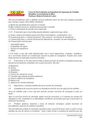 Curso de Pós-Graduação em Engenharia de Segurança do Trabalho
                               Disciplina: Gerenciamento de Risco
                               Professor: Roberto Portela de Castro

Sem um procedimento claro e definido, pessoas poderiam entrar em uma área insegura pensando
que a mesma é segura. Deve definir claramente:
a) Quem tem autoridade para autorizar a entrada;
b) Que condições devem ser satisfeitas para permitir a entrada;
c) Como a autorização de entrada será comunicada.
3.1.9. É necessário que o local tenha um procedimento compreensivo que cubra:
a)   Nomes, números de telefones do pessoal chave (controladores, coordenadores, etc.);
b)   Comunicação para, e controle do pessoal “não essencial” em situação de emergência;
c)   Comunicação para, e controle do pessoal de empreiteiras, visitantes, em uma emergência;
d)   Comunicações externas para:
-    Autoridades legais;
-    Companhias de seguro;
-    Serviços de emergência;
-    Mídia.
3.1.10. Todos os que não estão familiarizados com o local (empreiteiras, visitantes, vendedores,
etc.), necessitam atenção ou consideração especial no plano de emergência. O plano deve tratar
destas pessoas incorporando controles relevantes.
3.2. É necessário se Ter uma lista de todas as fontes possíveis de auxílio à emergências para que
possam ser prontamente contatadas caso se faça necessário. São elas:
a)   Bombeiros
b)   Polícia
c)   Ambulância
d)   Hospitais
e)   Centros de controle de veneno
f)   Consulta especializada (produtos químicos)
g)   Clínicas médicas de emergência
h)   Defesa civil
i)   Agências de controle ambiental
3.3.     Empreiteiros e visitantes também devem ter sessões de orientação.
3.4.     A freqüência de exercícios deverá ser baseada no nível de risco de cada área de trabalho.
Áreas de trabalho onde o risco seja alto, deverão executar exercícios de evacuação à cada seis
meses.
Após os exercícios deverá ser discutido, tantas vezes for necessário, se a resposta aos mesmos foi
adequada ou não, levantando-se as dificuldades e problemas encontrados para que se possa fazer as
alterações necessárias.
3.5. Produtos químicos, materiais e áreas de interesse estratégico, podem necessitar de
procedimentos especiais de combate à incêndios.
Tais procedimentos podem ser instruções específicas para o pessoal do local, sobre as ações à serem
tomadas em caso de sinistro (o inventário – item 2, pode revelar a existência de materiais que são

                                                                                 castrorpc@yahoo.com.br
                                                                                                     167
 
