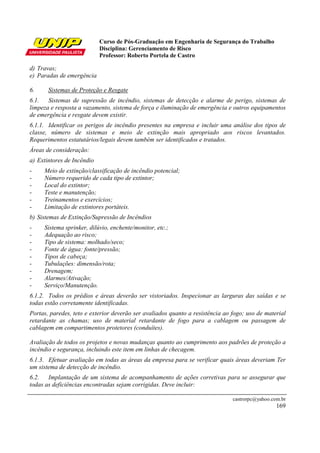 Curso de Pós-Graduação em Engenharia de Segurança do Trabalho
                            Disciplina: Gerenciamento de Risco
                            Professor: Roberto Portela de Castro

d) Travas;
e) Paradas de emergência

6.     Sistemas de Proteção e Resgate
6.1. Sistemas de supressão de incêndio, sistemas de detecção e alarme de perigo, sistemas de
limpeza e resposta a vazamento, sistema de força e iluminação de emergência e outros equipamentos
de emergência e resgate devem existir.
6.1.1. Identificar os perigos de incêndio presentes na empresa e incluir uma análise dos tipos de
classe, número de sistemas e meio de extinção mais apropriado aos riscos levantados.
Requerimentos estatutários/legais devem também ser identificados e tratados.
Áreas de consideração:
a) Extintores de Incêndio
-    Meio de extinção/classificação de incêndio potencial;
-    Número requerido de cada tipo de extintor;
-    Local do extintor;
-    Teste e manutenção;
-    Treinamentos e exercícios;
-    Limitação de extintores portáteis.
b) Sistemas de Extinção/Supressão de Incêndios
-    Sistema sprinker, dilúvio, enchente/monitor, etc.;
-    Adequação ao risco;
-    Tipo de sistema: molhado/seco;
-    Fonte de água: fonte/pressão;
-    Tipos de cabeça;
-    Tubulações: dimensão/rota;
-    Drenagem;
-    Alarmes/Ativação;
-    Serviço/Manutenção.
6.1.2. Todos os prédios e áreas deverão ser vistoriados. Inspecionar as larguras das saídas e se
todas estão corretamente identificadas.
Portas, paredes, teto e exterior deverão ser avaliados quanto a resistência ao fogo; uso de material
retardante as chamas; uso de material retardante de fogo para a cablagem ou passagem de
cablagem em compartimentos protetores (conduítes).

Avaliação de todos os projetos e novas mudanças quanto ao cumprimento aos padrões de proteção a
incêndio e segurança, incluindo este item em linhas de checagem.
6.1.3. Efetuar avaliação em todas as áreas da empresa para se verificar quais áreas deveriam Ter
um sistema de detecção de incêndio.
6.2. Implantação de um sistema de acompanhamento de ações corretivas para se assegurar que
todas as deficiências encontradas sejam corrigidas. Deve incluir:

                                                                               castrorpc@yahoo.com.br
                                                                                                 169
 