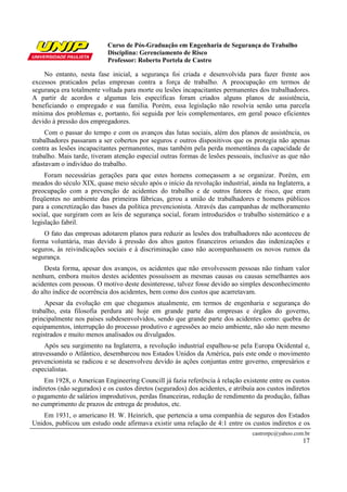 Curso de Pós-Graduação em Engenharia de Segurança do Trabalho
                            Disciplina: Gerenciamento de Risco
                            Professor: Roberto Portela de Castro

    No entanto, nesta fase inicial, a segurança foi criada e desenvolvida para fazer frente aos
excessos praticados pelas empresas contra a força de trabalho. A preocupação em termos de
segurança era totalmente voltada para morte ou lesões incapacitantes permanentes dos trabalhadores.
A partir de acordos e algumas leis específicas foram criados alguns planos de assistência,
beneficiando o empregado e sua família. Porém, essa legislação não resolvia senão uma parcela
mínima dos problemas e, portanto, foi seguida por leis complementares, em geral pouco eficientes
devido à pressão dos empregadores.
     Com o passar do tempo e com os avanços das lutas sociais, além dos planos de assistência, os
trabalhadores passaram a ser cobertos por seguros e outros dispositivos que os protegia não apenas
contra as lesões incapacitantes permanentes, mas também pela perda momentânea da capacidade de
trabalho. Mais tarde, tiveram atenção especial outras formas de lesões pessoais, inclusive as que não
afastavam o indivíduo do trabalho.
     Foram necessárias gerações para que estes homens começassem a se organizar. Porém, em
meados do século XIX, quase meio século após o início da revolução industrial, ainda na Inglaterra, a
preocupação com a prevenção de acidentes do trabalho e de outros fatores de risco, que eram
freqüentes no ambiente das primeiras fábricas, gerou a união de trabalhadores e homens públicos
para a concretização das bases da política prevencionista. Através das campanhas de melhoramento
social, que surgiram com as leis de segurança social, foram introduzidos o trabalho sistemático e a
legislação fabril.
    O fato das empresas adotarem planos para reduzir as lesões dos trabalhadores não aconteceu de
forma voluntária, mas devido à pressão dos altos gastos financeiros oriundos das indenizações e
seguros, às reivindicações sociais e à discriminação caso não acompanhassem os novos rumos da
segurança.
    Desta forma, apesar dos avanços, os acidentes que não envolvessem pessoas não tinham valor
nenhum, embora muitos destes acidentes possuíssem as mesmas causas ou causas semelhantes aos
acidentes com pessoas. O motivo deste desinteresse, talvez fosse devido ao simples desconhecimento
do alto índice de ocorrência dos acidentes, bem como dos custos que acarretavam.
     Apesar da evolução em que chegamos atualmente, em termos de engenharia e segurança do
trabalho, esta filosofia perdura até hoje em grande parte das empresas e órgãos do governo,
principalmente nos países subdesenvolvidos, sendo que grande parte dos acidentes como: quebra de
equipamentos, interrupção do processo produtivo e agressões ao meio ambiente, não são nem mesmo
registrados e muito menos analisados ou divulgados.
     Após seu surgimento na Inglaterra, a revolução industrial espalhou-se pela Europa Ocidental e,
atravessando o Atlântico, desembarcou nos Estados Unidos da América, país este onde o movimento
prevencionista se radicou e se desenvolveu devido às ações conjuntas entre governo, empresários e
especialistas.
     Em 1928, o American Engineering Councill já fazia referência à relação existente entre os custos
indiretos (não segurados) e os custos diretos (segurados) dos acidentes, e atribuía aos custos indiretos
o pagamento de salários improdutivos, perdas financeiras, redução de rendimento da produção, falhas
no cumprimento de prazos de entrega de produtos, etc.
    Em 1931, o americano H. W. Heinrich, que pertencia a uma companhia de seguros dos Estados
Unidos, publicou um estudo onde afirmava existir uma relação de 4:1 entre os custos indiretos e os
                                                                                  castrorpc@yahoo.com.br
                                                                                                     17
 