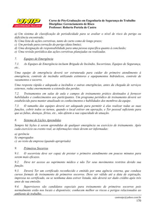 Curso de Pós-Graduação em Engenharia de Segurança do Trabalho
                             Disciplina: Gerenciamento de Risco
                             Professor: Roberto Portela de Castro

a) Um sistema de classificação de periodicidade para se avaliar o nível de risco do perigo ou
deficiência encontrada;
b) Uma lista de ações corretivas, tanto de curto como de longo prazo;
c) Um período para correção do perigo (data limite);
d) Uma designação de responsabilidade para uma pessoa específica quanto à conclusão;
e) Uma revisão periódica das ações corretivas planejadas ou realizadas.

7.      Equipes de Emergência
7.1.    As Equipes de Emergência incluem Brigada de Incêndio, Socorristas, Equipes de Segurança,
etc..
Uma equipe de emergência deverá ser estruturada para cuidar do primeiro atendimento à
emergência, controle de incêndio utilizando extintores e equipamentos hidráulicos, controle de
vazamentos e socorro.
Uma resposta rápida e adequada a incêndios e outras emergências, antes da chegada de serviços
externos, reduz enormemente a extensão das perdas.
7.2. Treinamentos em salas de aula e campos de treinamento prático destinados à fornecer
habilidades e conhecimentos aos participantes. Um programa periódico de treinamento deverá ser
estabelecido para manter atualizado os conhecimentos e habilidades dos membros da equipe.
7.3. O tamanho das equipes deverá ser adequado para permitir à elas realizar todas as suas
funções, cobrir todos os turnos, quando o local estiver em operação, e Ter pessoal suficiente para
que as faltas, doenças, férias, etc., não afetem a sua capacidade de atuação.

8.      Sistema de Lições Aprendidas
Sempre há lições à serem aprendidas de qualquer emergência ou exercício de treinamento. Após
cada exercício ou evento real, as informações vitais devem ser informadas:
a) gerência
b) empregados
c) ao resto da empresa (quando apropriado)

9.      Primeiros Socorros
9.1. O socorrista deve ser capaz de prestar o primeiro atendimento em poucos minutos para
serem mais eficazes.
9.2. Deve ter acesso ao suprimento médico e não Ter seus movimentos restritos devido sua
função.
9.3. Deverá Ter um certificado reconhecido e emitido por uma agência externa, que conduza
cursos formais de treinamento de primeiros socorros. Deve ser válido até a data de expiração,
impressa no certificado, ou se nenhuma data estiver listada, não deverá ser dado crédito após três
anos de sua emissão.
9.4. Supervisores são candidatos especiais para treinamento de primeiros socorros pois
normalmente estão nos locais e disponíveis; conhecem melhor os riscos e perigos relacionados ao
ambiente de trabalho.
                                                                             castrorpc@yahoo.com.br
                                                                                               170
 