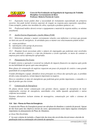 Curso de Pós-Graduação em Engenharia de Segurança do Trabalho
                           Disciplina: Gerenciamento de Risco
                           Professor: Roberto Portela de Castro

9.5. Exposições locais podem ditar a necessidade de treinamento especializado em primeiros
socorros. Isto pode incluir técnicas especiais de resgate ou resposta para exposições específicas.
Como exemplos, podem citar mordidas de cobra, exposição a produtos químicos, etc..
9.6. Profissional médico deverá revisar o equipamento e material de resposta médica, no mínimo
anualmente.

10.    Auxílio Externo Organizado e Auxílio Mútuo (PAM)
10.1. Selecionar, planejar e manter corretamente relações com indústrias e serviços que possam
ser úteis em caso de emergência. As atividades para se manter este relacionamento podem incluir:
a) visitas periódicas;
b) informações sobre perigo de processos;
c) treinamento em conjunto.
10.2. Hospitais locais necessitam saber o número de empregados que poderiam estar envolvidos
em uma catástrofe, o número e o tipo dos ferimentos a serem esperados, os meios de contatar a
empresa para outras informações apropriadas.

11.    Planejamento Pós Evento
O rápido retorno a operação é essencial na redução do impacto financeiro na empresa após perda
na sua habilidade de operar após uma emergência.
Bons planos de restauração de negócios requerem um pouco de projeção de cenário e uma grande
quantidade de acompanhamento.
Usando abordagem e equipe, identificar áreas principais ou críticas das operações que, se perdidas
devido a uma emergência, teriam impacto importante no negócio.
Deve-se considerar os tipos de emergências que poderiam gerar perdas importantes, o tamanho e o
tipo de perdas que elas seriam.

12.    Comunicação de Emergência
Os planos devem incluir comunicação com gerentes chaves, equipes de emergência do local,
organizações externas de emergência, autoridades civis, mídia (quando apropriado) e outras
conforme necessidade.
Sistemas alternativos incluem sistema de mensageiros, comunicação por rádio e sistemas de
telefonia.

12.6 Sub – Planos do Plano de Emergência
A maioria dos Planos de Emergência possui um sub-plano de abandono e controle de pessoal. Apesar
de não fazer parte dos objetivos iniciais do curso, apresentaremos neste tópico algumas orientações
importantes no planejamento do Plano de Abandono.
a) Áreas Não Envolvidas
   Ao soar o alarme de incêndio, a Supervisão das áreas não envolvidas deverá tomar a decisão de
paralisação total ou continuação sob controle de operações.
                                                                              castrorpc@yahoo.com.br
                                                                                                171
 
