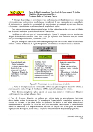 Curso de Pós-Graduação em Engenharia de Segurança do Trabalho
                            Disciplina: Gerenciamento de Risco
                            Professor: Roberto Portela de Castro

     A definição da estratégia de resposta envolve a análise da disponibilidade de recursos internos ou
externos (pessoas, equipamentos, instalações de emergência), de suas capacidades e as necessidades
de treinamentos e capacitações. A estratégia de resposta deve ser adequada aos recursos internos
existentes e a capacidade de atendimento da rede hospitalar da região.
    Para traçar a estrutura de ações de emergência e facilitar a identificação das principais atividades
que devem ser realizadas, geralmente utilizam-se fluxogramas.
    Um Plano de ação emergencial, esquematizado pela Figura 39, designa o que os membros da
Brigada de Incêndio devem fazer, como fazer e com que segurança, bem como suas atuações com os
serviços de emergência externos, quando for o caso.
    As ações de resposta contidas no Plano de Emergência podem ser divididas em níveis de forma a
auxiliar a tomada de decisões. A Figura 41 apresenta um modelo de divisão em casos de incêndio.




                              Figuras 41 – Níveis de ação de emergência em caso de incêndio

    O Plano de Emergência deverá compreender o Plano de ação emergencial de caráter interno, o
plano de auxílio mútuo (Corpo de Bombeiros, SAMU, Defesa Civil) de caráter externo.
    Antes de uma emergência o plano deverá ser usado para treinar os operários nos diferentes
cenários possíveis e corrigir falhas do plano.

c) Fase de Resposta: Consiste em colocar em prática todos os procedimentos funcionais
desenvolvidos na fase de preparação. Em situações de Emergência há pouquíssimo tempo para a
tomada de decisões, o que pode influir na qualidade da decisão e das ações subseqüentes,
comprometendo a segurança e a saúde dos indivíduos envolvidos. Desta forma, se torna essencial
definir as atribuições e as responsabilidades de todas as funções que fazem parte da estrutura
organizacional de resposta, assim como, a adoção de uma cadeia nítida de comando (Figura 42).



                                                                                        castrorpc@yahoo.com.br
                                                                                                          176
 
