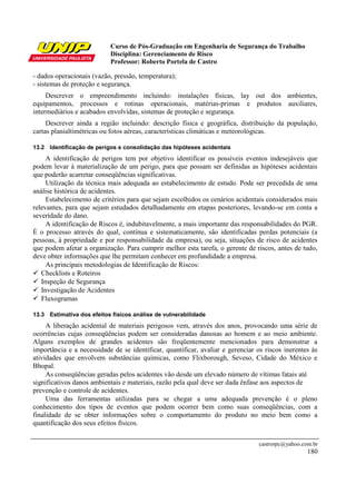 Curso de Pós-Graduação em Engenharia de Segurança do Trabalho
                           Disciplina: Gerenciamento de Risco
                           Professor: Roberto Portela de Castro

- dados operacionais (vazão, pressão, temperatura);
- sistemas de proteção e segurança.
     Descrever o empreendimento incluindo: instalações físicas, lay out dos ambientes,
equipamentos, processos e rotinas operacionais, matérias-primas e produtos auxiliares,
intermediários e acabados envolvidas, sistemas de proteção e segurança.
     Descrever ainda a região incluindo: descrição física e geográfica, distribuição da população,
cartas planialtimétricas ou fotos aéreas, características climáticas e meteorológicas.

13.2 Identificação de perigos e consolidação das hipóteses acidentais
     A identificação de perigos tem por objetivo identificar os possíveis eventos indesejáveis que
podem levar à materialização de um perigo, para que possam ser definidas as hipóteses acidentais
que poderão acarretar conseqüências significativas.
     Utilização da técnica mais adequada ao estabelecimento de estudo. Pode ser precedida de uma
análise histórica de acidentes.
     Estabelecimento de critérios para que sejam escolhidos os cenários acidentais considerados mais
relevantes, para que sejam estudados detalhadamente em etapas posteriores, levando-se em conta a
severidade do dano.
     A identificação de Riscos é, indubitavelmente, a mais importante das responsabilidades do PGR.
É o processo através do qual, contínua e sistematicamente, são identificadas perdas potenciais (a
pessoas, à propriedade e por responsabilidade da empresa), ou seja, situações de risco de acidentes
que podem afetar a organização. Para cumprir melhor esta tarefa, o gerente de riscos, antes de tudo,
deve obter informações que lhe permitam conhecer em profundidade a empresa.
     As principais metodologias de Identificação de Riscos:
   Checklists e Roteiros
   Inspeção de Segurança
   Investigação de Acidentes
   Fluxogramas

13.3 Estimativa dos efeitos físicos análise de vulnerabilidade
     A liberação acidental de materiais perigosos vem, através dos anos, provocando uma série de
ocorrências cujas conseqüências podem ser consideradas danosas ao homem e ao meio ambiente.
Alguns exemplos de grandes acidentes são freqüentemente mencionados para demonstrar a
importância e a necessidade de se identificar, quantificar, avaliar e gerenciar os riscos inerentes às
atividades que envolvem substâncias químicas, como Flixborough, Seveso, Cidade do México e
Bhopal.
     As conseqüências geradas pelos acidentes vão desde um elevado número de vítimas fatais até
significativos danos ambientais e materiais, razão pela qual deve ser dada ênfase aos aspectos de
prevenção e controle de acidentes.
     Uma das ferramentas utilizadas para se chegar a uma adequada prevenção é o pleno
conhecimento dos tipos de eventos que podem ocorrer bem como suas conseqüências, com a
finalidade de se obter informações sobre o comportamento do produto no meio bem como a
quantificação dos seus efeitos físicos.

                                                                                 castrorpc@yahoo.com.br
                                                                                                   180
 